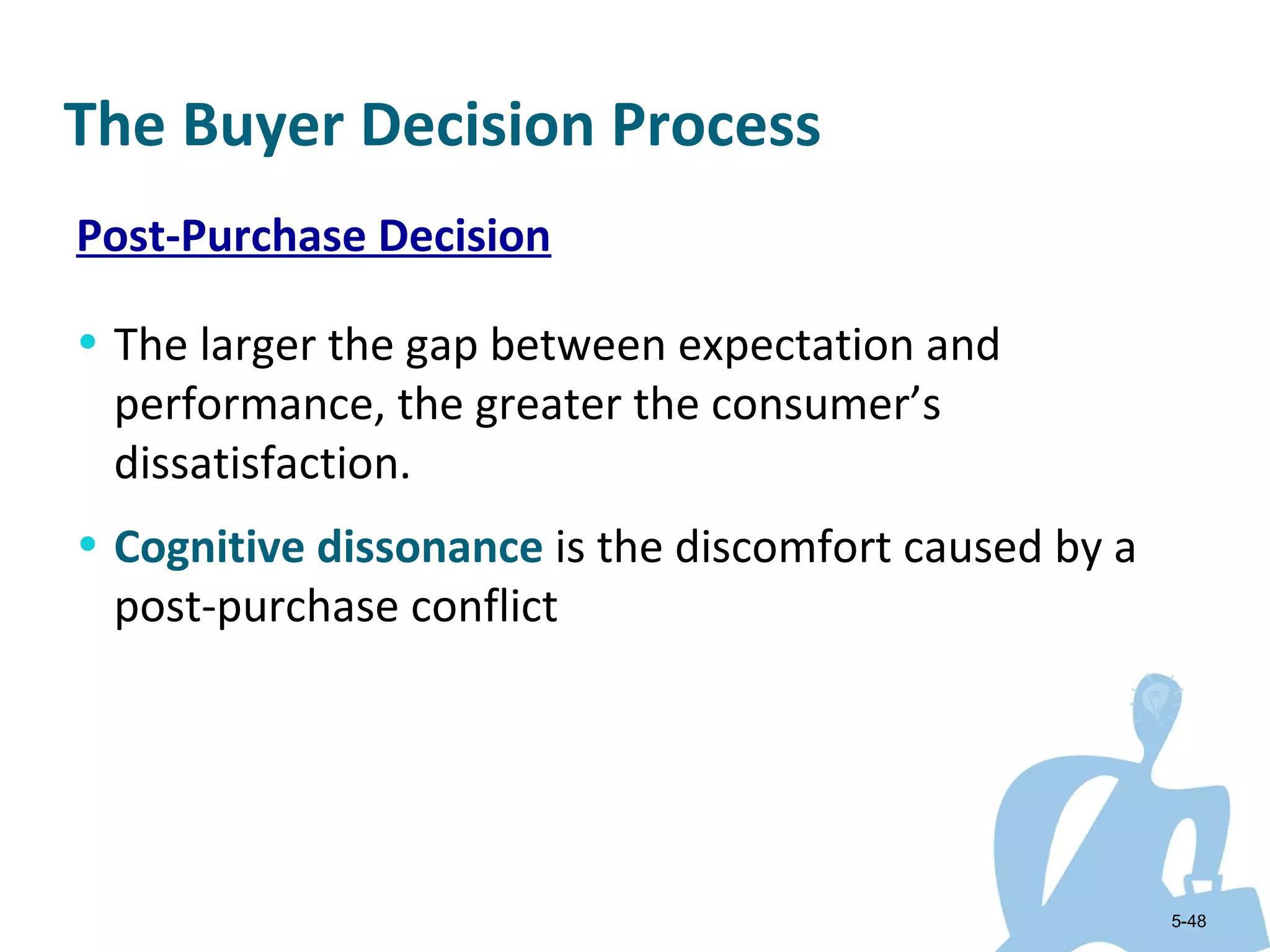 The Buyer Decision Process
Post-Purchase Decision

• The larger the gap between expectation and
 performance, the greater the consumer’s
 dissatisfaction.
• Cognitive dissonance is the discomfort caused by a
 post-purchase conflict




                                                       5-48
 