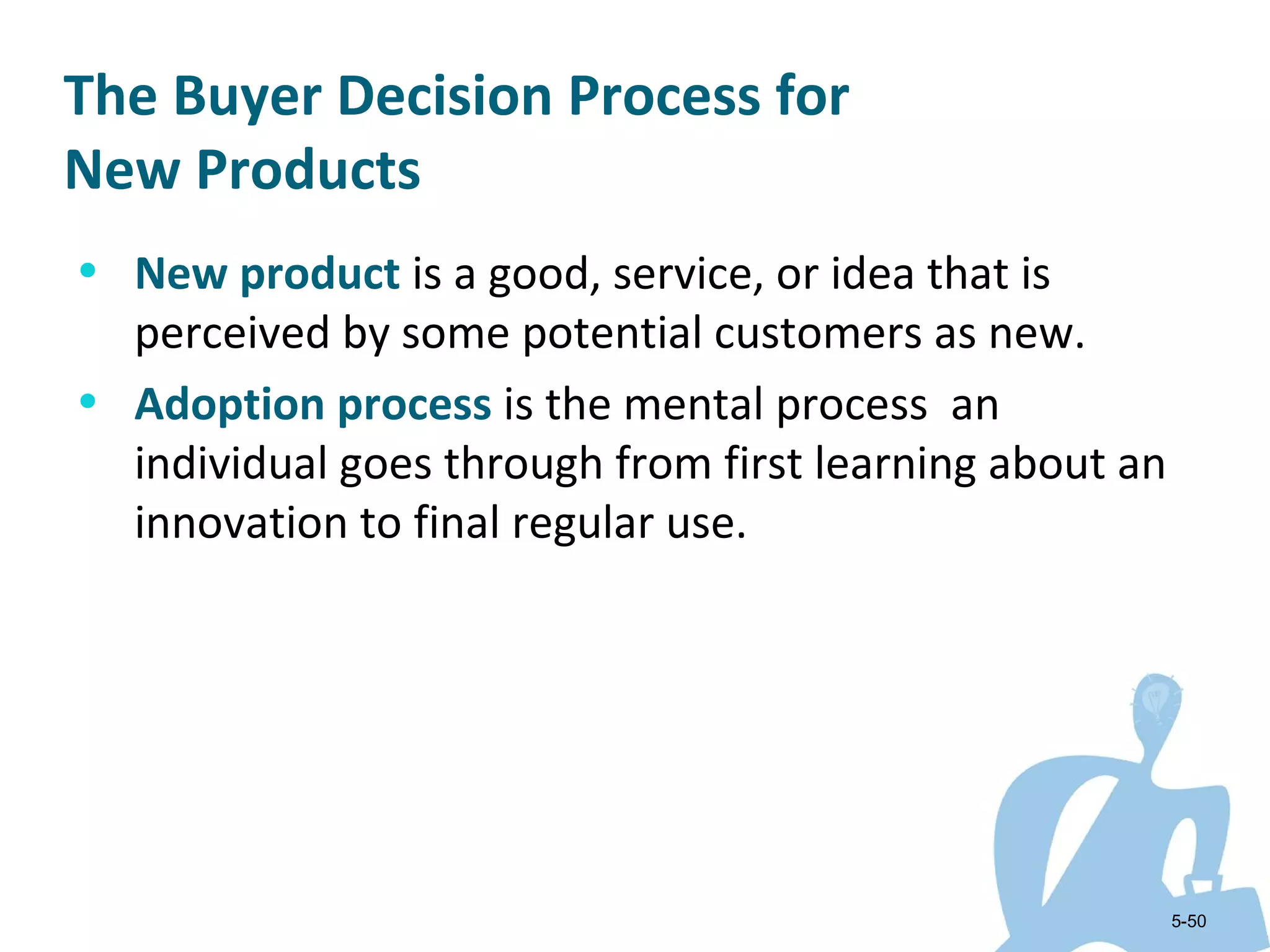 The Buyer Decision Process for
New Products
• New product is a good, service, or idea that is
  perceived by some potential customers as new.
• Adoption process is the mental process an
  individual goes through from first learning about an
  innovation to final regular use.




                                                         5-50
 