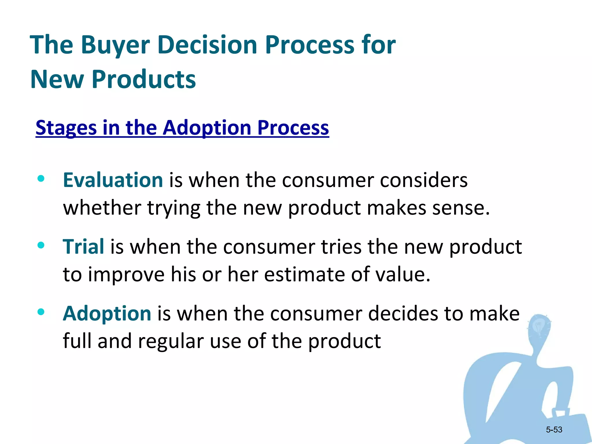 The Buyer Decision Process for
New Products
Stages in the Adoption Process

• Evaluation is when the consumer considers
  whether trying the new product makes sense.
• Trial is when the consumer tries the new product
  to improve his or her estimate of value.
• Adoption is when the consumer decides to make
  full and regular use of the product


                                                     5-53
 