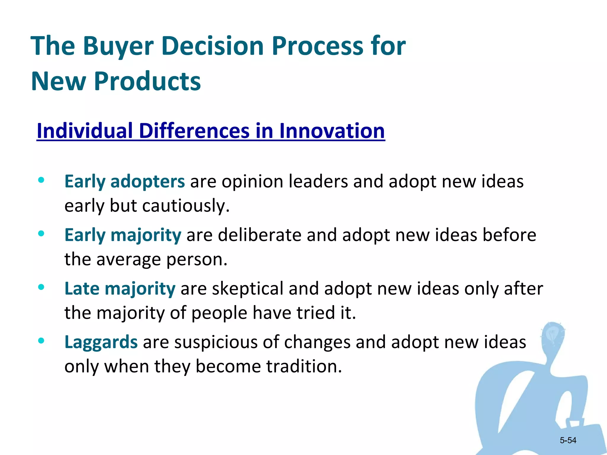 The Buyer Decision Process for
New Products
Individual Differences in Innovation

• Early adopters are opinion leaders and adopt new ideas
  early but cautiously.
• Early majority are deliberate and adopt new ideas before
  the average person.
• Late majority are skeptical and adopt new ideas only after
  the majority of people have tried it.
• Laggards are suspicious of changes and adopt new ideas
  only when they become tradition.


                                                               5-54
 