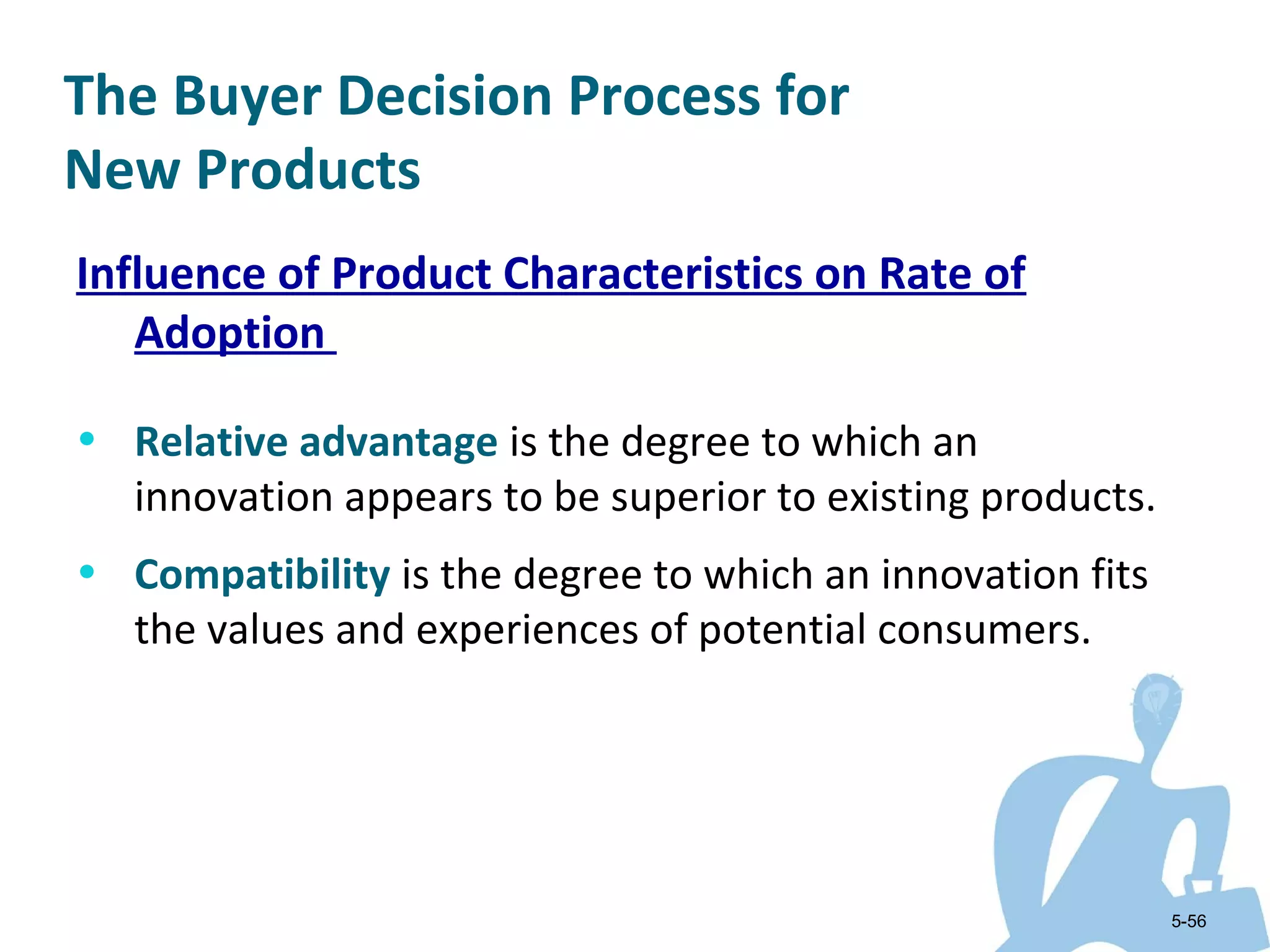 The Buyer Decision Process for
New Products
Influence of Product Characteristics on Rate of
   Adoption

• Relative advantage is the degree to which an
   innovation appears to be superior to existing products.
• Compatibility is the degree to which an innovation fits
   the values and experiences of potential consumers.




                                                             5-56
 