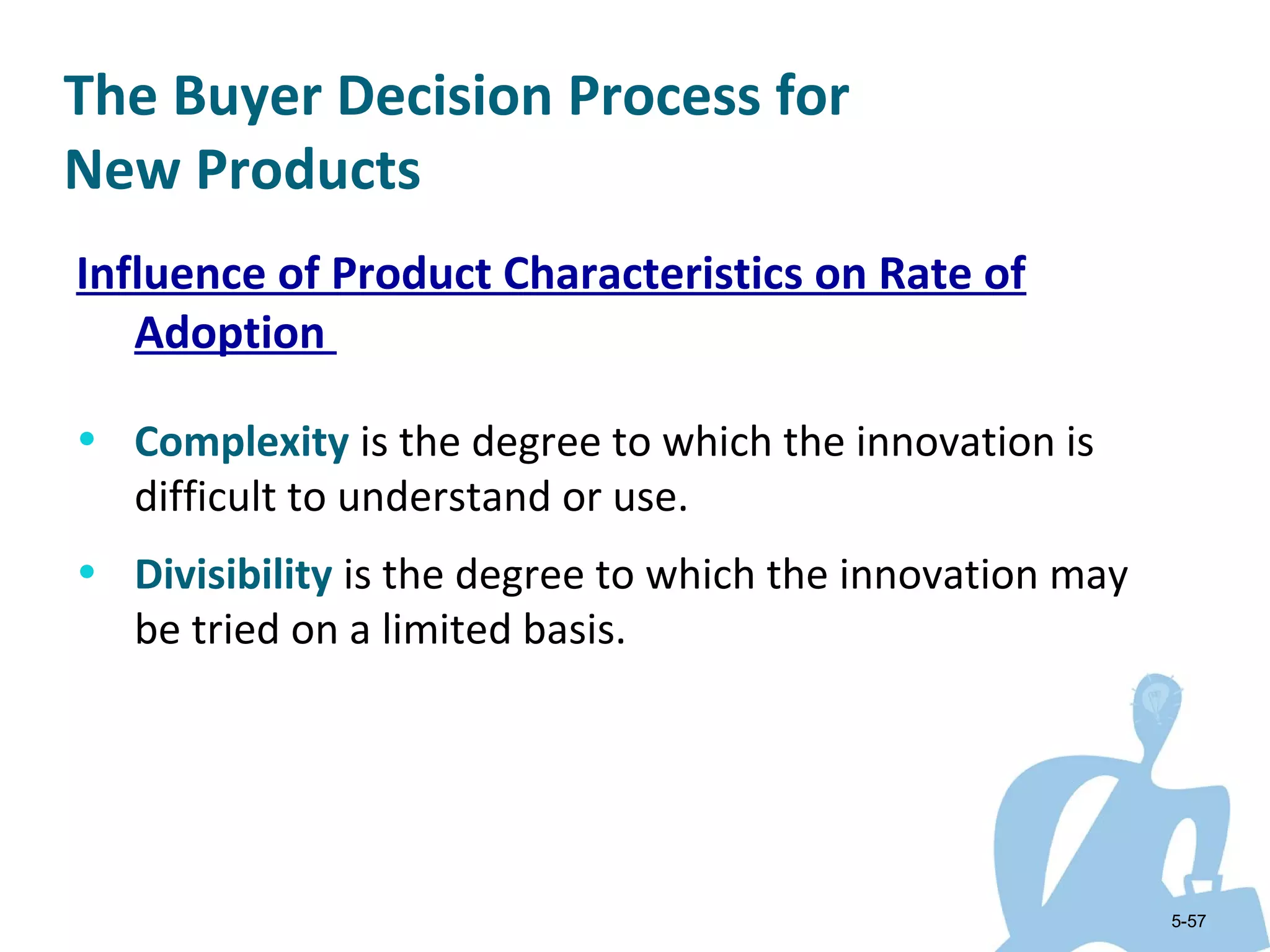 The Buyer Decision Process for
New Products
Influence of Product Characteristics on Rate of
   Adoption

• Complexity is the degree to which the innovation is
   difficult to understand or use.
• Divisibility is the degree to which the innovation may
   be tried on a limited basis.




                                                           5-57
 