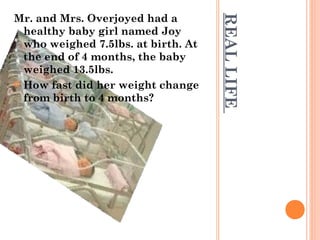 REAL LIFE 
Mr. and Mrs. Overjoyed had a 
healthy baby girl named Joy 
who weighed 7.5lbs. at birth. At 
the end of 4 months, the baby 
weighed 13.5lbs. 
 How fast did her weight change 
from birth to 4 months? 
 