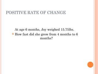 POSITIVE RATE OF CHANGE 
At age 6 months, Joy weighed 15.75lbs. 
 How fast did she grow from 4 months to 6 
months? 
 