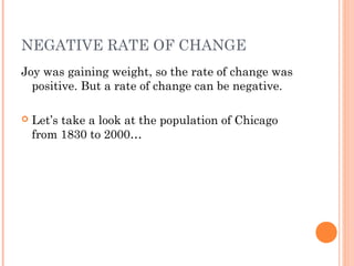 NEGATIVE RATE OF CHANGE 
Joy was gaining weight, so the rate of change was 
positive. But a rate of change can be negative. 
 Let’s take a look at the population of Chicago 
from 1830 to 2000… 
 