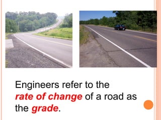 Engineers refer to the 
rate of change of a road as 
the grade. 
 