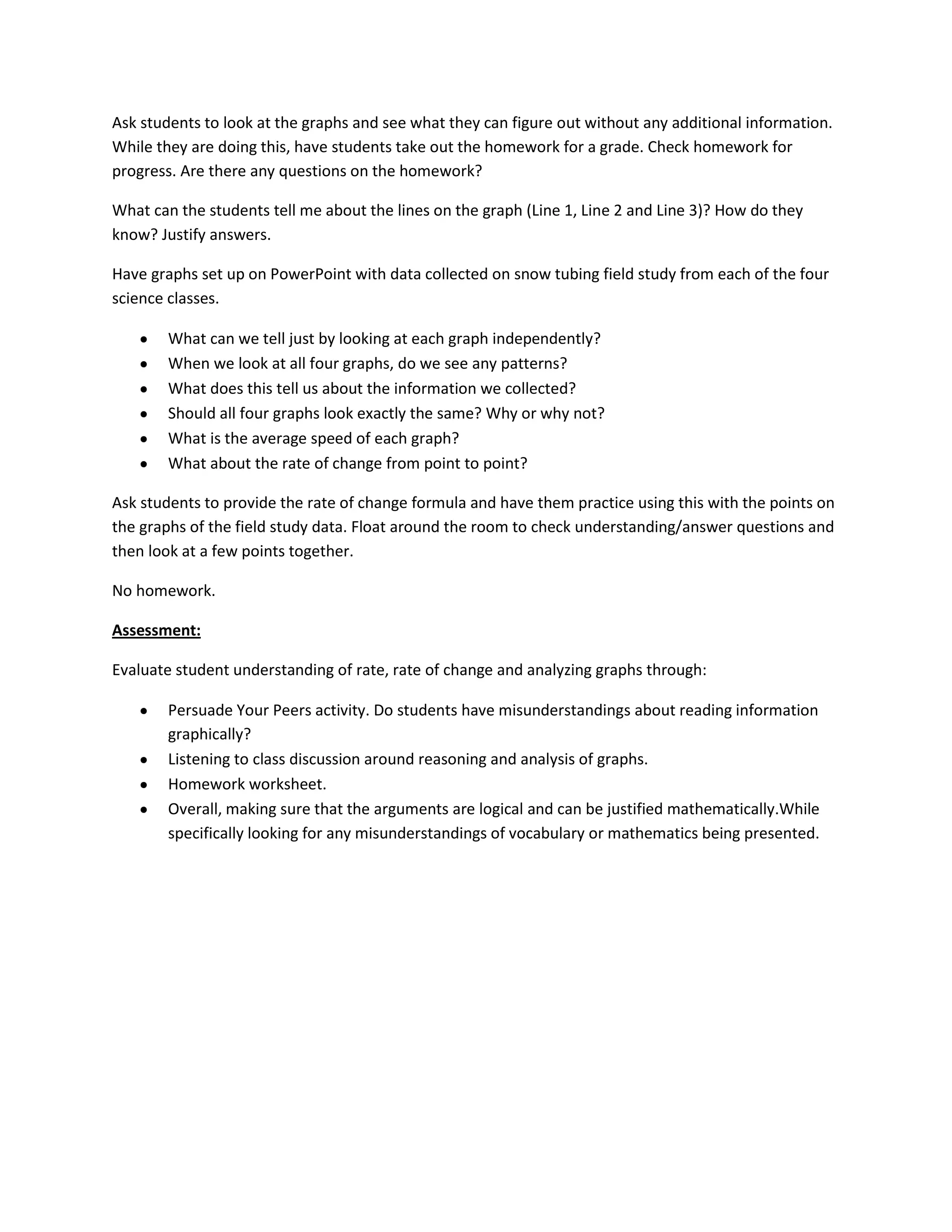 Ask students to look at the graphs and see what they can figure out without any additional information.
While they are doing this, have students take out the homework for a grade. Check homework for
progress. Are there any questions on the homework?

What can the students tell me about the lines on the graph (Line 1, Line 2 and Line 3)? How do they
know? Justify answers.

Have graphs set up on PowerPoint with data collected on snow tubing field study from each of the four
science classes.

        What can we tell just by looking at each graph independently?
        When we look at all four graphs, do we see any patterns?
        What does this tell us about the information we collected?
        Should all four graphs look exactly the same? Why or why not?
        What is the average speed of each graph?
        What about the rate of change from point to point?

Ask students to provide the rate of change formula and have them practice using this with the points on
the graphs of the field study data. Float around the room to check understanding/answer questions and
then look at a few points together.

No homework.

Assessment:

Evaluate student understanding of rate, rate of change and analyzing graphs through:

        Persuade Your Peers activity. Do students have misunderstandings about reading information
        graphically?
        Listening to class discussion around reasoning and analysis of graphs.
        Homework worksheet.
        Overall, making sure that the arguments are logical and can be justified mathematically.While
        specifically looking for any misunderstandings of vocabulary or mathematics being presented.
 