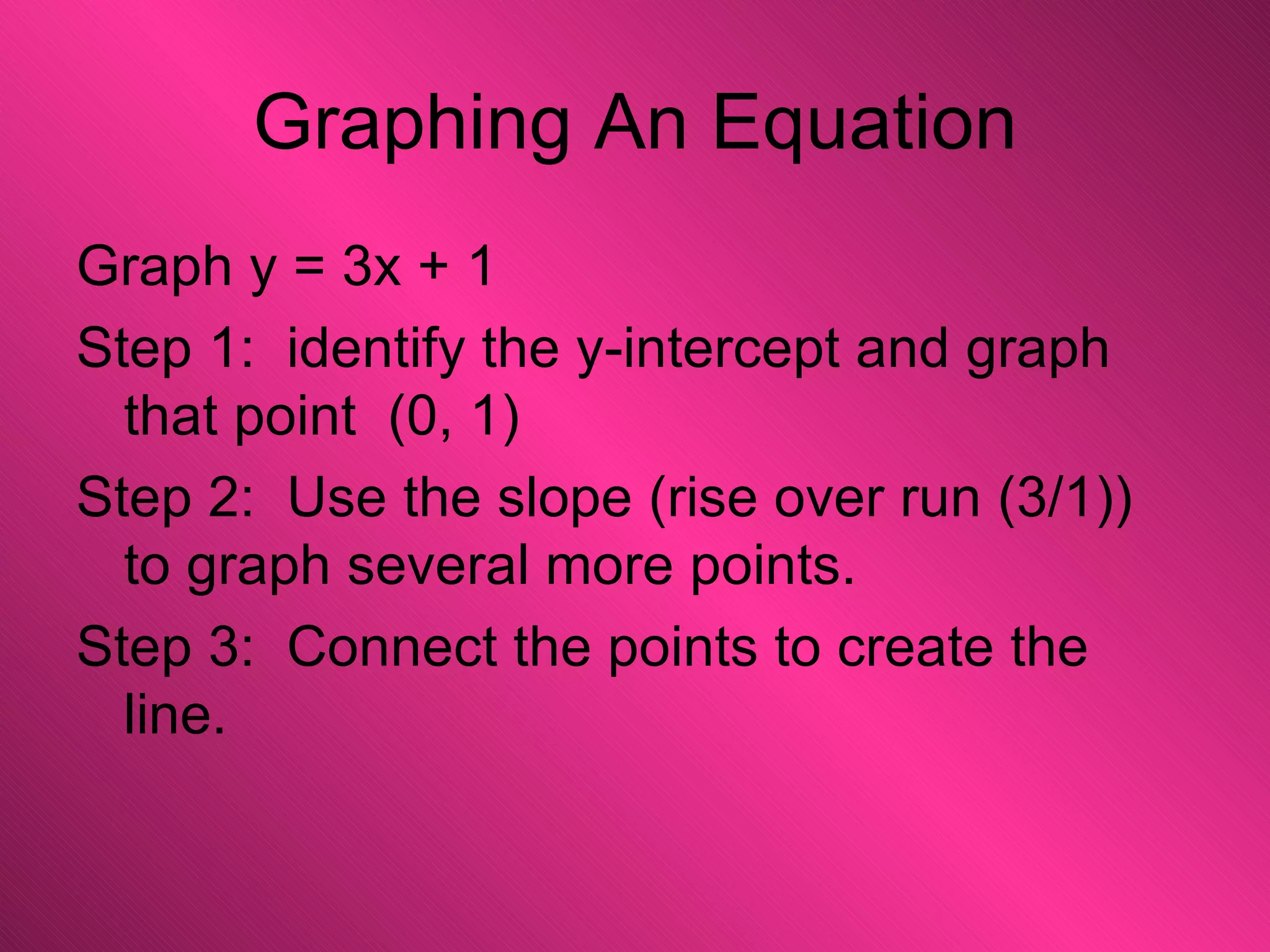 Graphing An Equation Graph y = 3x + 1 Step 1:  identify the y-intercept and graph that point  (0, 1) Step 2:  Use the slope (rise over run (3/1)) to graph several more points. Step 3:  Connect the points to create the line. 