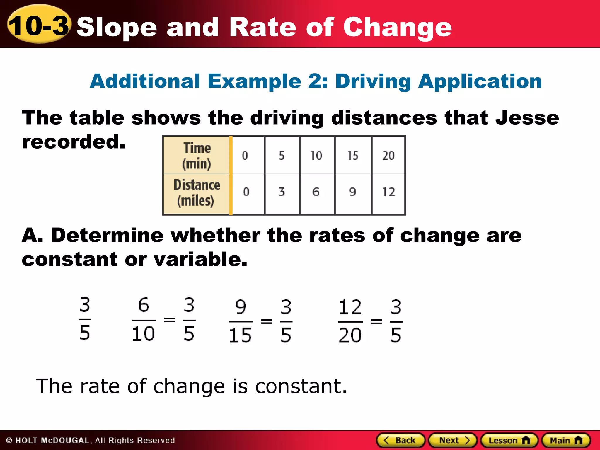 10-3 Slope and Rate of Change 
Additional Example 2: Driving Application 
The table shows the driving distances that Jesse 
recorded. 
A. Determine whether the rates of change are 
constant or variable. 
The rate of change is constant. 
 