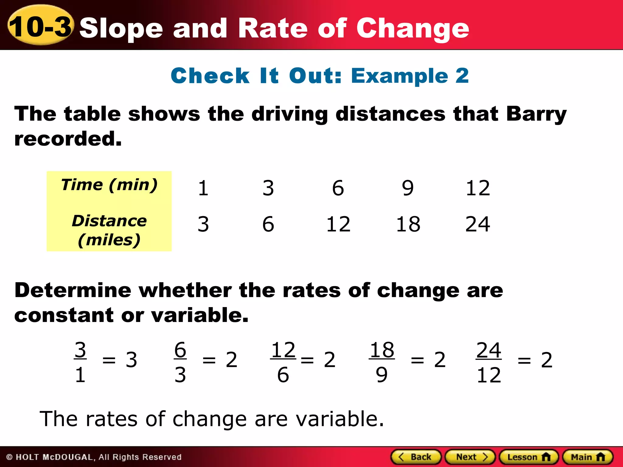 10-3 Slope and Rate of Change 
Check It Out: Example 2 
The table shows the driving distances that Barry 
recorded. 
Time (min) 1 3 6 9 12 
Distance 
3 6 12 18 24 
(miles) 
Determine whether the rates of change are 
constant or variable. 
31 
= 3 63 
= 2 12 
6 
= 2 18 
9 
The rates of change are variable. 
= 2 
24 
12 
= 2 
