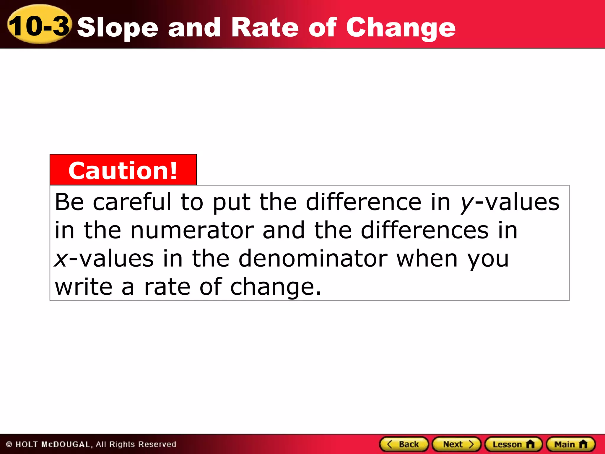 10-3 Slope and Rate of Change 
Caution! 
Be careful to put the difference in y-values 
in the numerator and the differences in 
x-values in the denominator when you 
write a rate of change. 
 
