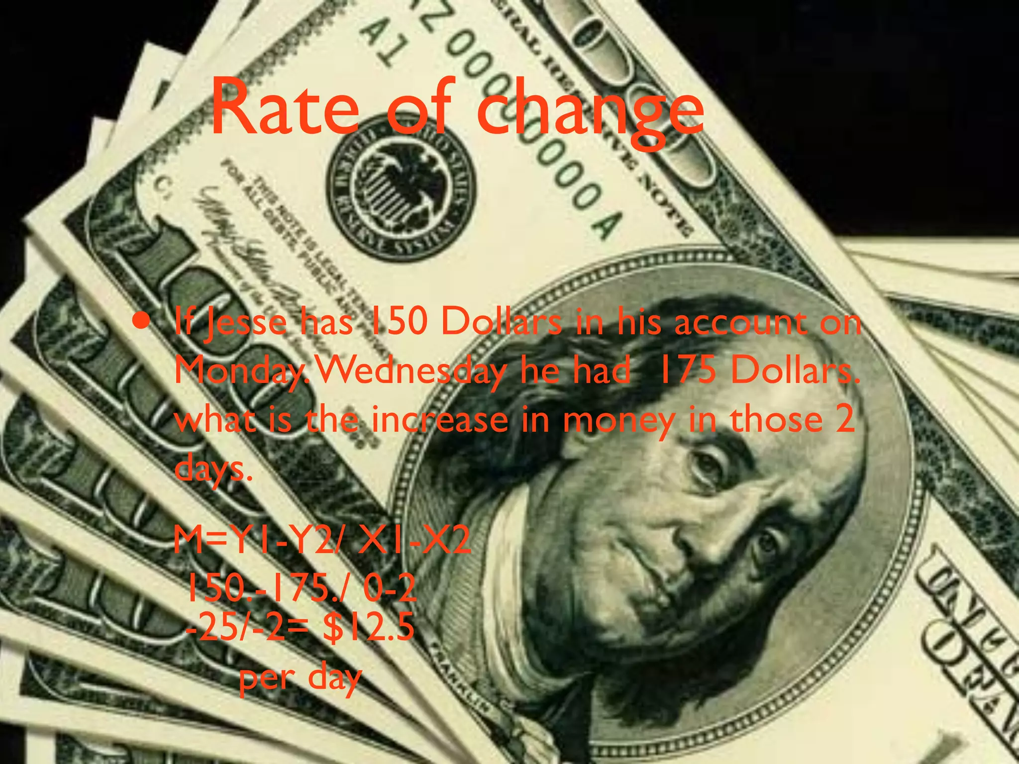 Rate of change

• If Jesse has 150 Dollars in his account on
  Monday. Wednesday he had 175 Dollars.
  what is the increase in money in those 2
  days.
  M=Y1-Y2/ X1-X2
  150.-175./ 0-2
  -25/-2= $12.5
     per day
 
