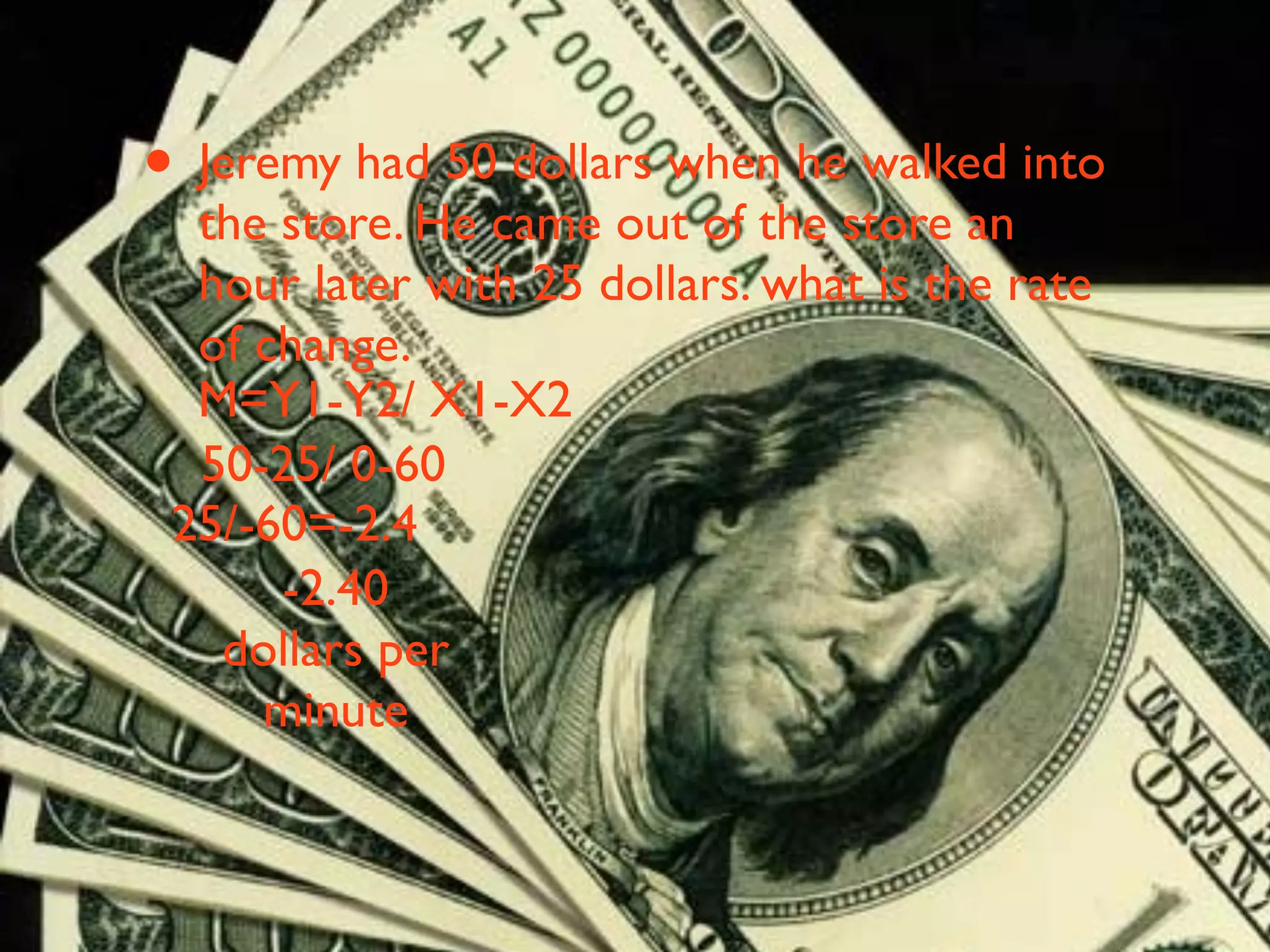 • Jeremy had 50 dollars when he walked into
  the store. He came out of the store an
  hour later with 25 dollars. what is the rate
  of change.
  M=Y1-Y2/ X1-X2
  50-25/ 0-60
 25/-60=-2.4
      -2.40
   dollars per
     minute
 