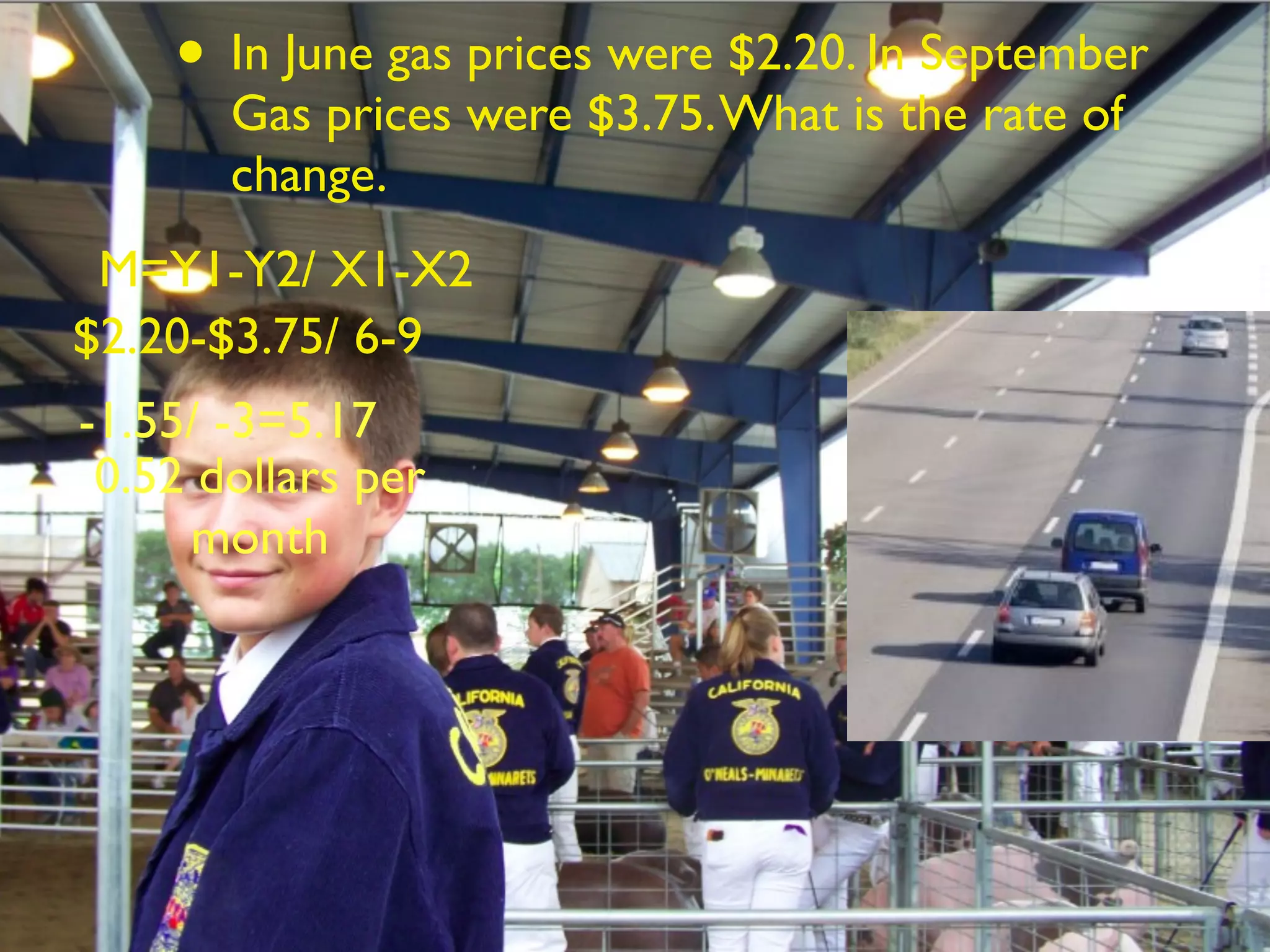 • In June gas prices were $2.20. In September
       Gas prices were $3.75. What is the rate of
       change.
 M=Y1-Y2/ X1-X2
$2.20-$3.75/ 6-9
-1.55/ -3=5.17
 0.52 dollars per
     month
 