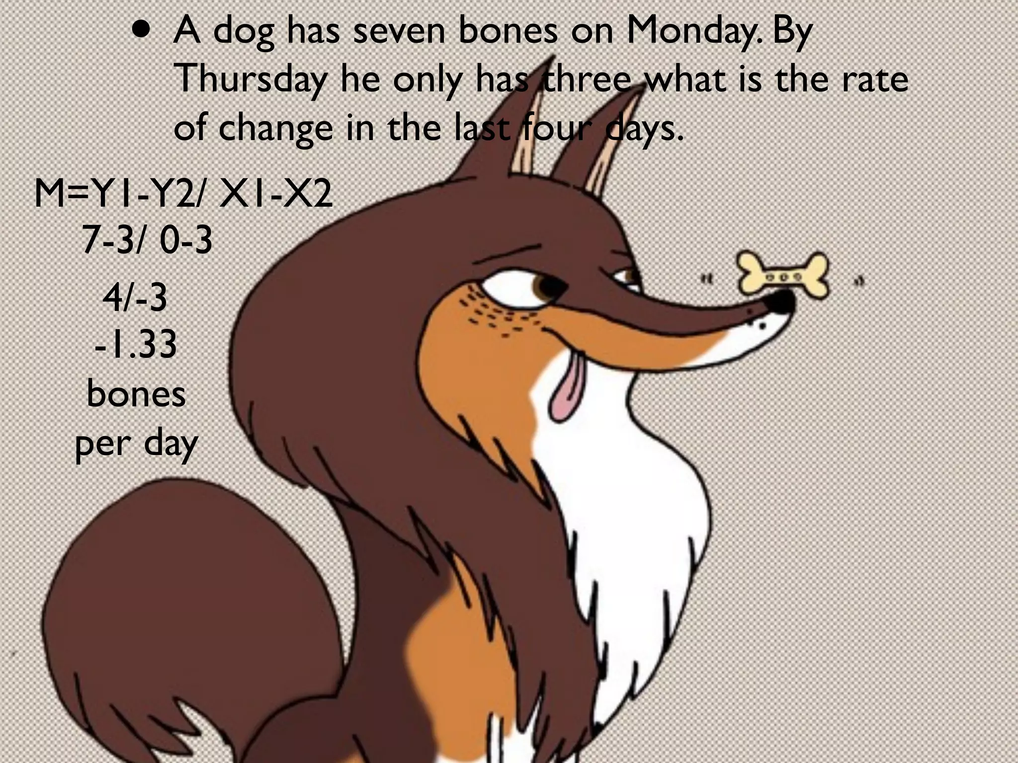 • A dog has seven bones on Monday. By
      Thursday he only has three what is the rate
      of change in the last four days.
M=Y1-Y2/ X1-X2
  7-3/ 0-3
    4/-3
   -1.33
  bones
 per day
 
