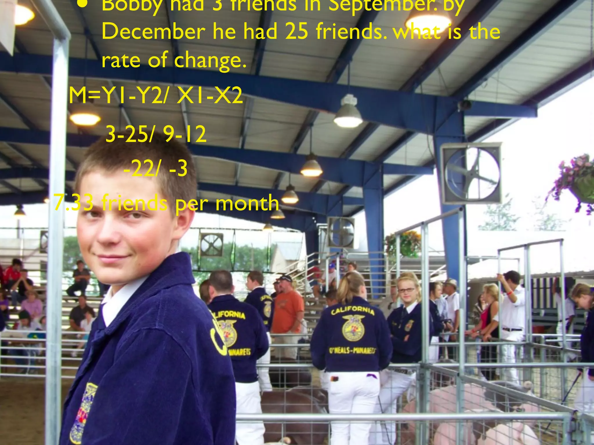 • Bobby had 3 friends in September. by
   December he had 25 friends. what is the
   rate of change.
 M=Y1-Y2/ X1-X2
      3-25/ 9-12
        -22/ -3
7.33 friends per month
 