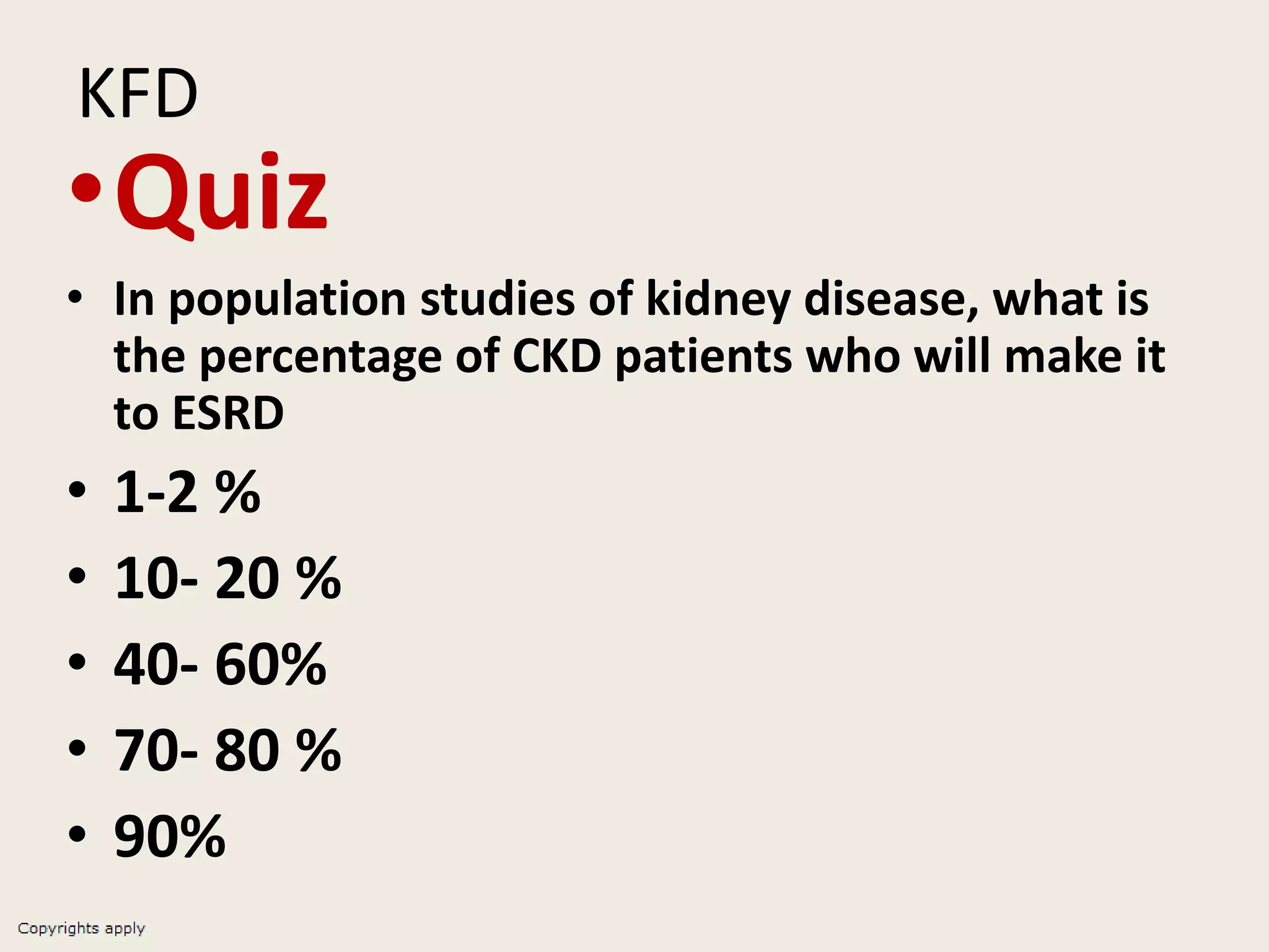KFD
•Quiz
• In population studies of kidney disease, what is
the percentage of CKD patients who will make it
to ESRD
• 1-2 %
• 10- 20 %
• 40- 60%
• 70- 80 %
• 90%
 