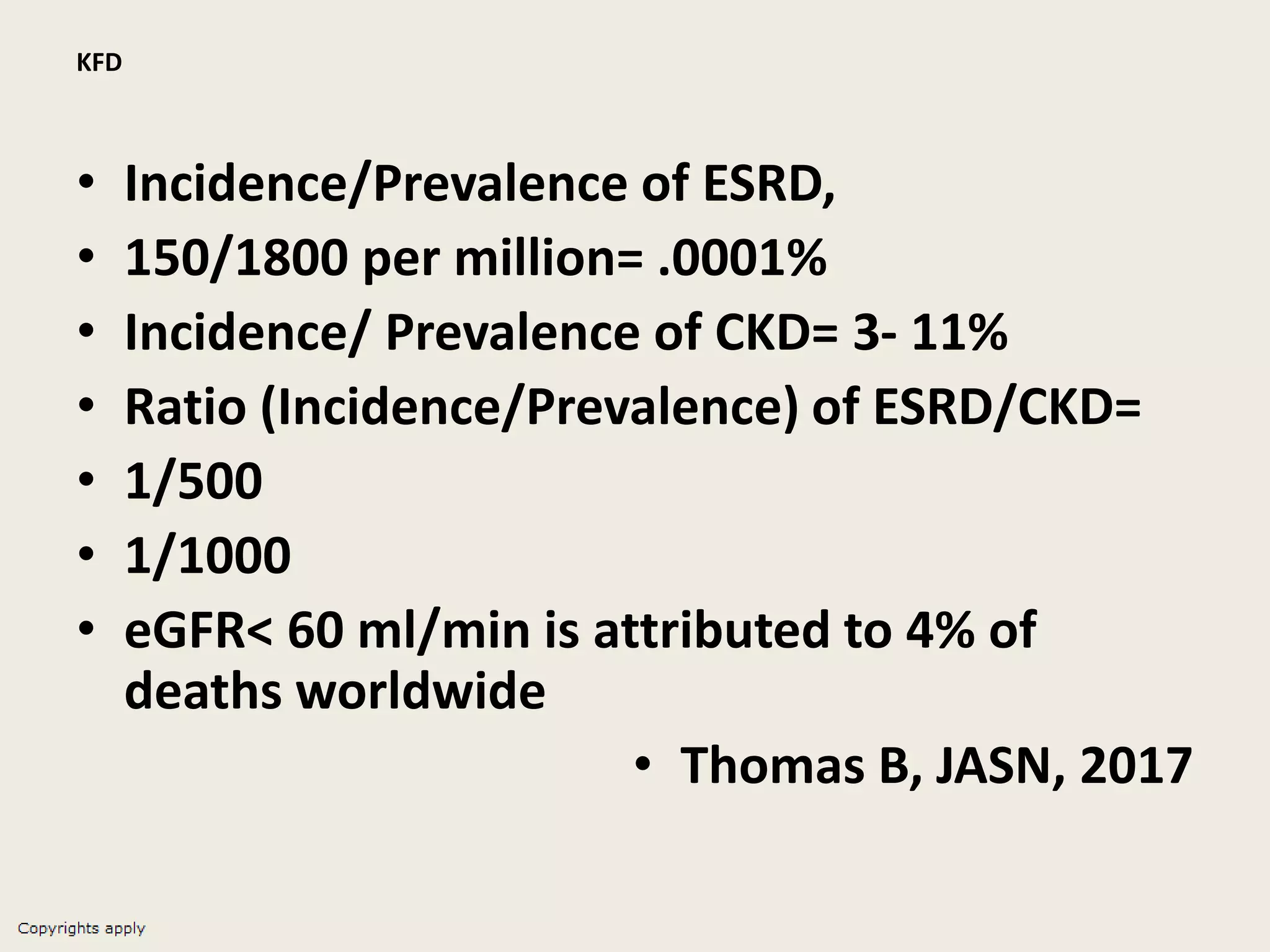 KFD
• Incidence/Prevalence of ESRD,
• 150/1800 per million= .0001%
• Incidence/ Prevalence of CKD= 3- 11%
• Ratio (Incidence/Prevalence) of ESRD/CKD=
• 1/500
• 1/1000
• eGFR< 60 ml/min is attributed to 4% of
deaths worldwide
• Thomas B, JASN, 2017
 