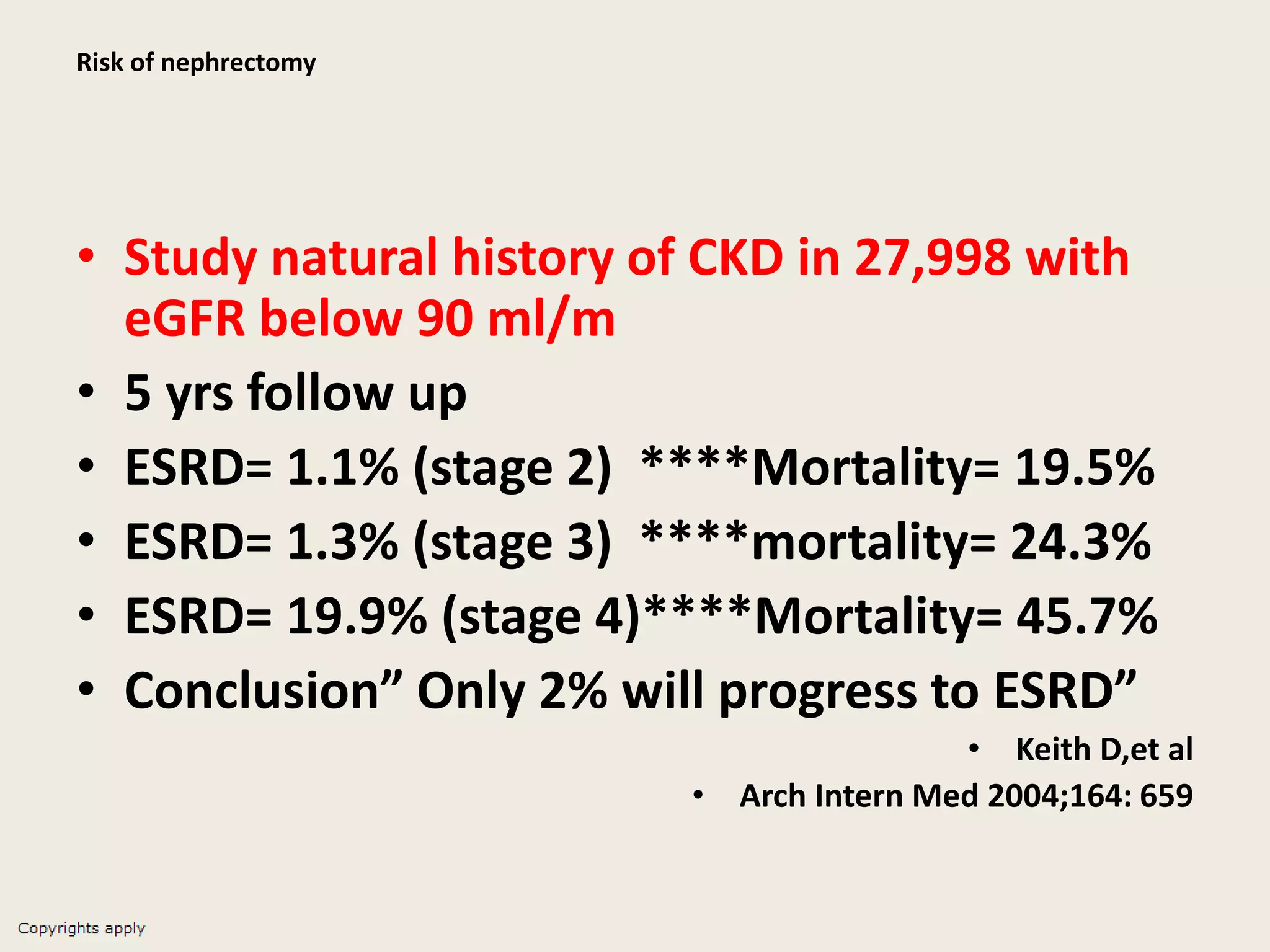 Risk of nephrectomy
• Study natural history of CKD in 27,998 with
eGFR below 90 ml/m
• 5 yrs follow up
• ESRD= 1.1% (stage 2) ****Mortality= 19.5%
• ESRD= 1.3% (stage 3) ****mortality= 24.3%
• ESRD= 19.9% (stage 4)****Mortality= 45.7%
• Conclusion” Only 2% will progress to ESRD”
• Keith D,et al
• Arch Intern Med 2004;164: 659
 