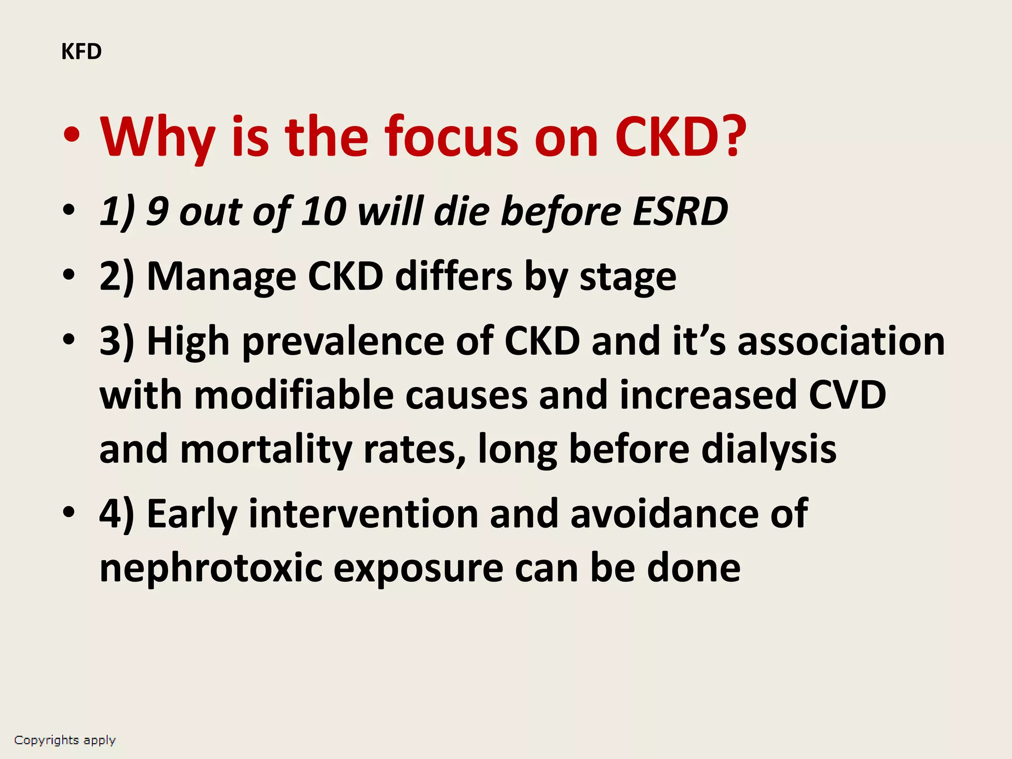 KFD
• Why is the focus on CKD?
• 1) 9 out of 10 will die before ESRD
• 2) Manage CKD differs by stage
• 3) High prevalence of CKD and it’s association
with modifiable causes and increased CVD
and mortality rates, long before dialysis
• 4) Early intervention and avoidance of
nephrotoxic exposure can be done
 