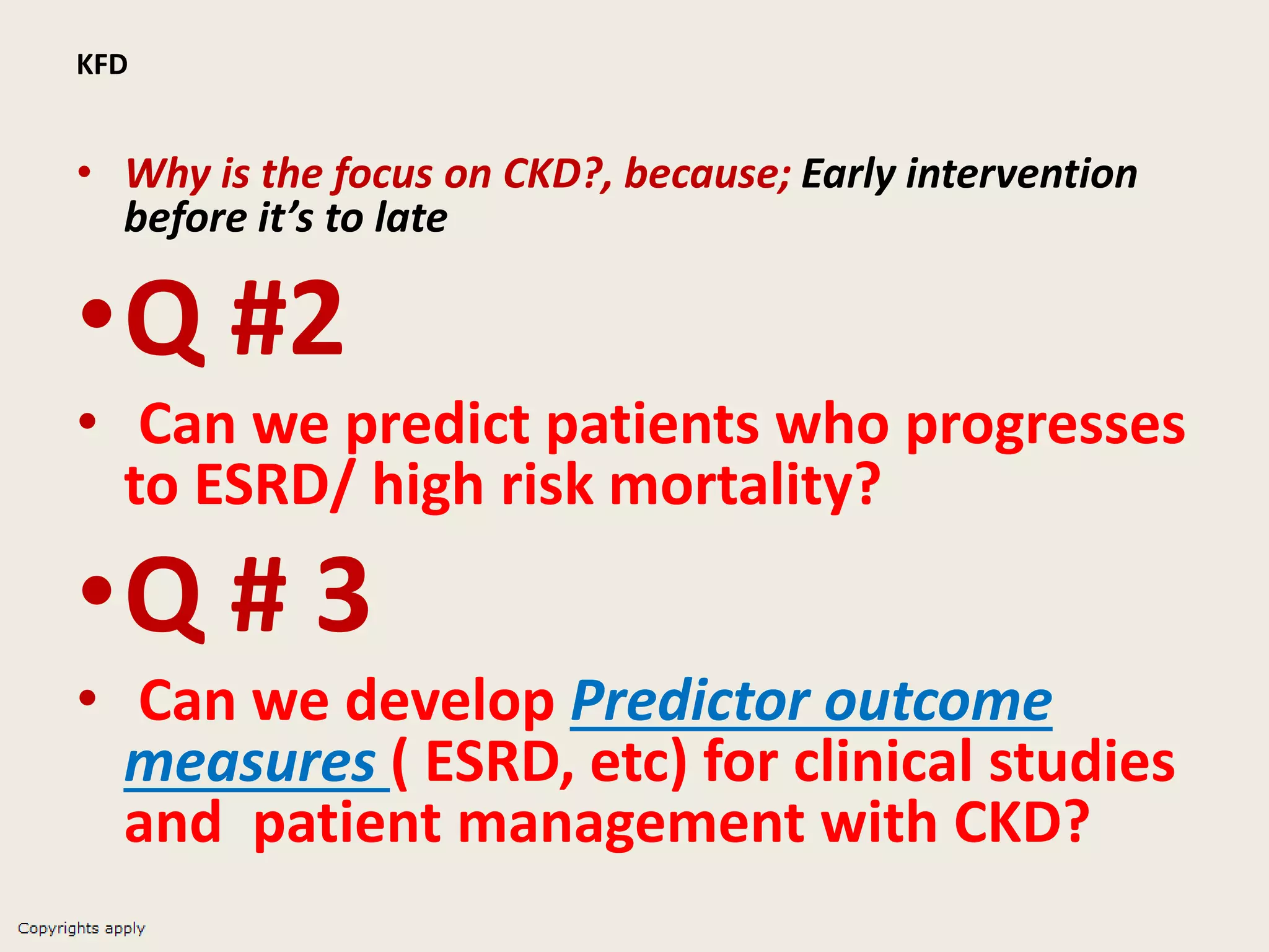 KFD
• Why is the focus on CKD?, because; Early intervention
before it’s to late
•Q #2
• Can we predict patients who progresses
to ESRD/ high risk mortality?
•Q # 3
• Can we develop Predictor outcome
measures ( ESRD, etc) for clinical studies
and patient management with CKD?
 