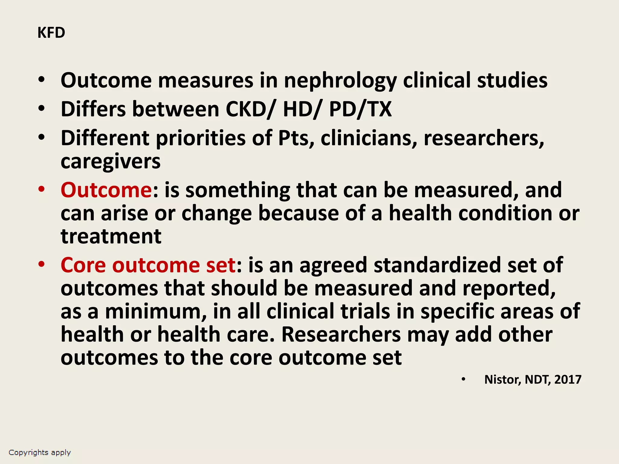 KFD
• Outcome measures in nephrology clinical studies
• Differs between CKD/ HD/ PD/TX
• Different priorities of Pts, clinicians, researchers,
caregivers
• Outcome: is something that can be measured, and
can arise or change because of a health condition or
treatment
• Core outcome set: is an agreed standardized set of
outcomes that should be measured and reported,
as a minimum, in all clinical trials in specific areas of
health or health care. Researchers may add other
outcomes to the core outcome set
• Nistor, NDT, 2017
 