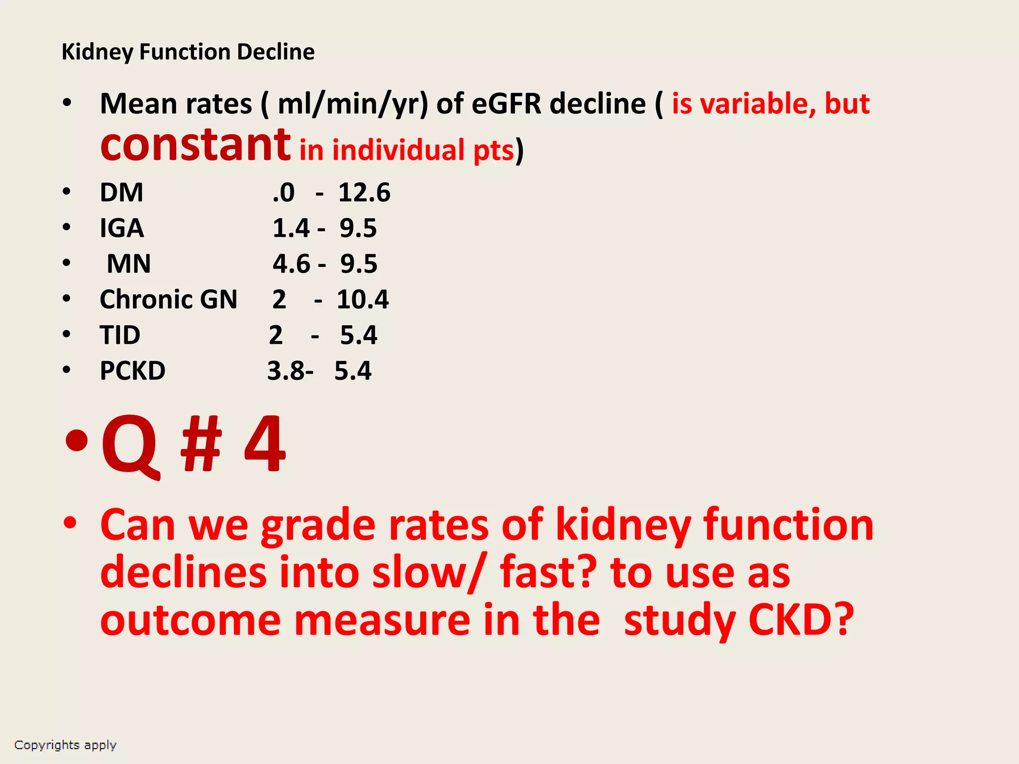 Kidney Function Decline
• Mean rates ( ml/min/yr) of eGFR decline ( is variable, but
constantin individual pts)
• DM .0 - 12.6
• IGA 1.4 - 9.5
• MN 4.6 - 9.5
• Chronic GN 2 - 10.4
• TID 2 - 5.4
• PCKD 3.8- 5.4
•Q # 4
• Can we grade rates of kidney function
declines into slow/ fast? to use as
outcome measure in the study CKD?
 