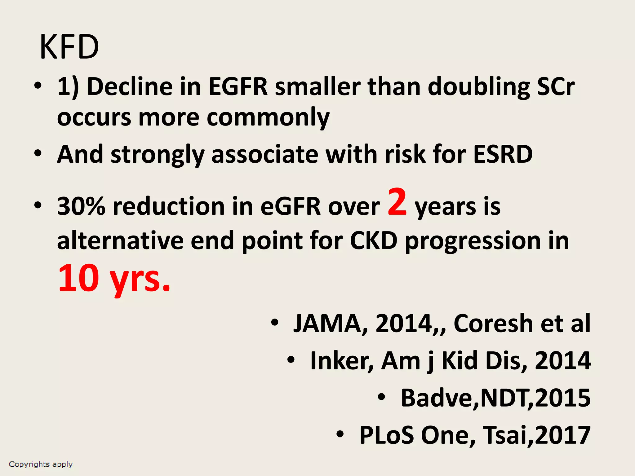 KFD
• 1) Decline in EGFR smaller than doubling SCr
occurs more commonly
• And strongly associate with risk for ESRD
• 30% reduction in eGFR over 2 years is
alternative end point for CKD progression in
10 yrs.
• JAMA, 2014,, Coresh et al
• Inker, Am j Kid Dis, 2014
• Badve,NDT,2015
• PLoS One, Tsai,2017
 