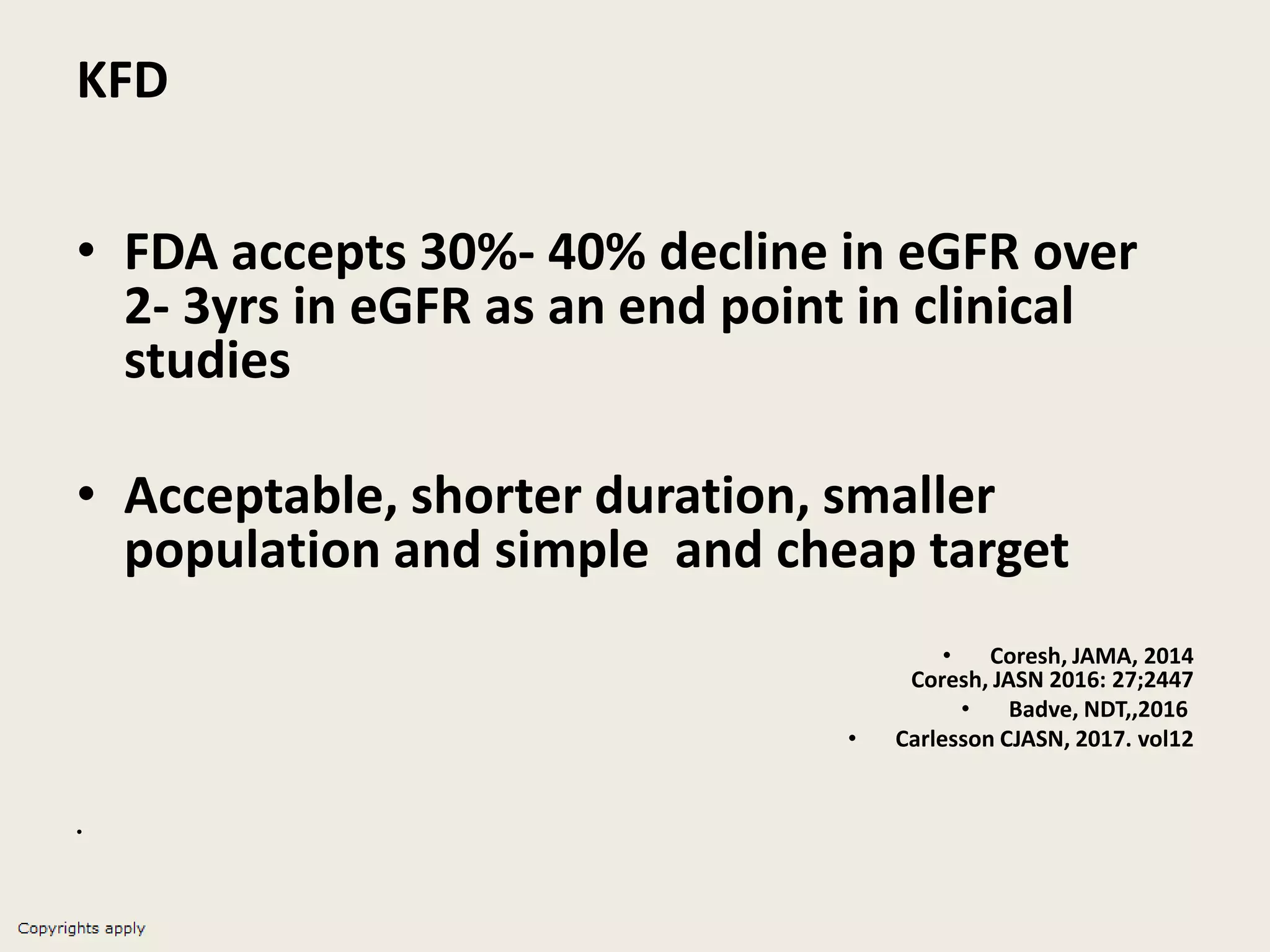 KFD
• FDA accepts 30%- 40% decline in eGFR over
2- 3yrs in eGFR as an end point in clinical
studies
• Acceptable, shorter duration, smaller
population and simple and cheap target
• Coresh, JAMA, 2014
Coresh, JASN 2016: 27;2447
• Badve, NDT,,2016
• Carlesson CJASN, 2017. vol12
•
 