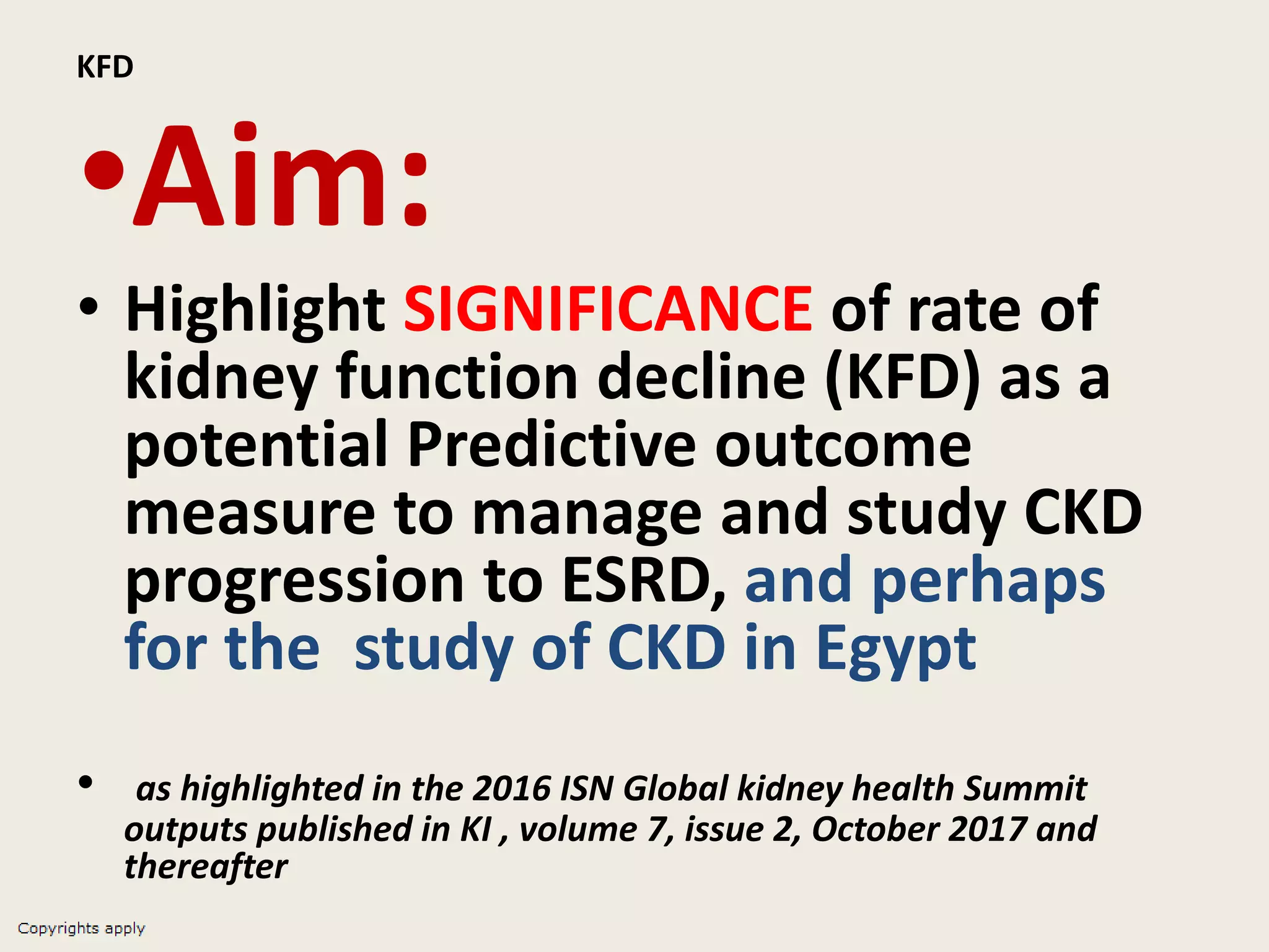 KFD
•Aim:
• Highlight SIGNIFICANCE of rate of
kidney function decline (KFD) as a
potential Predictive outcome
measure to manage and study CKD
progression to ESRD, and perhaps
for the study of CKD in Egypt
• as highlighted in the 2016 ISN Global kidney health Summit
outputs published in KI , volume 7, issue 2, October 2017 and
thereafter
 