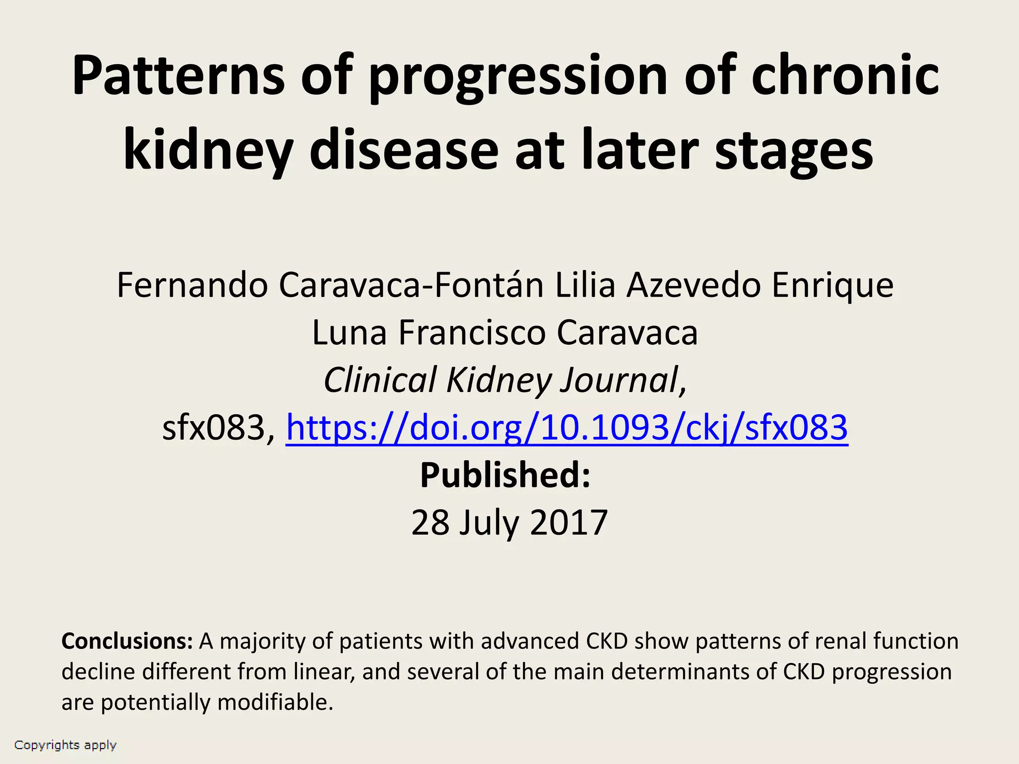 Patterns of progression of chronic
kidney disease at later stages
Fernando Caravaca-Fontán Lilia Azevedo Enrique
Luna Francisco Caravaca
Clinical Kidney Journal,
sfx083, https://doi.org/10.1093/ckj/sfx083
Published:
28 July 2017
Conclusions: A majority of patients with advanced CKD show patterns of renal function
decline different from linear, and several of the main determinants of CKD progression
are potentially modifiable.
 