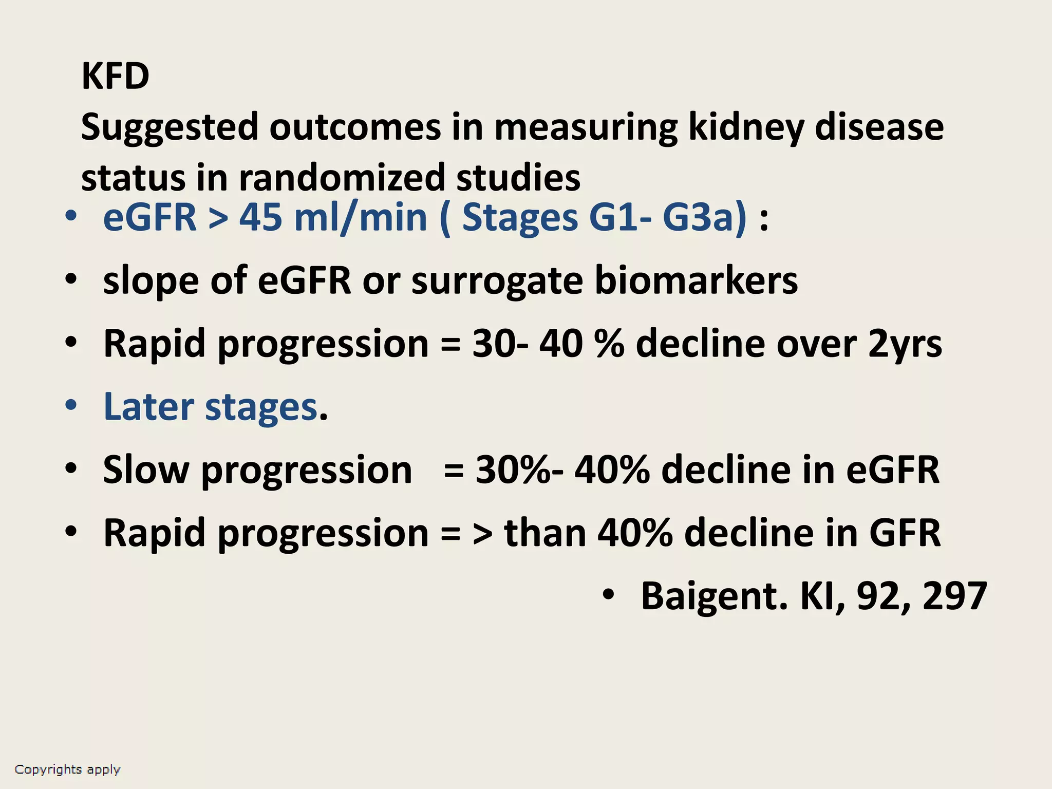 KFD
Suggested outcomes in measuring kidney disease
status in randomized studies
• eGFR > 45 ml/min ( Stages G1- G3a) :
• slope of eGFR or surrogate biomarkers
• Rapid progression = 30- 40 % decline over 2yrs
• Later stages.
• Slow progression = 30%- 40% decline in eGFR
• Rapid progression = > than 40% decline in GFR
• Baigent. KI, 92, 297
 