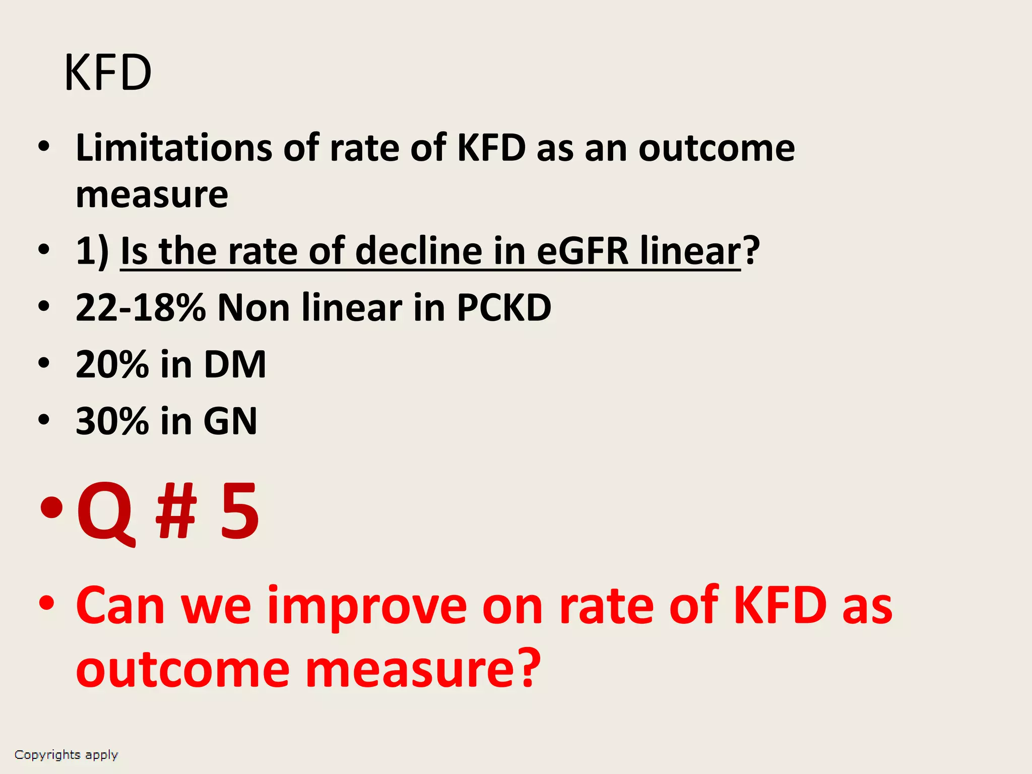 KFD
• Limitations of rate of KFD as an outcome
measure
• 1) Is the rate of decline in eGFR linear?
• 22-18% Non linear in PCKD
• 20% in DM
• 30% in GN
•Q # 5
• Can we improve on rate of KFD as
outcome measure?
 
