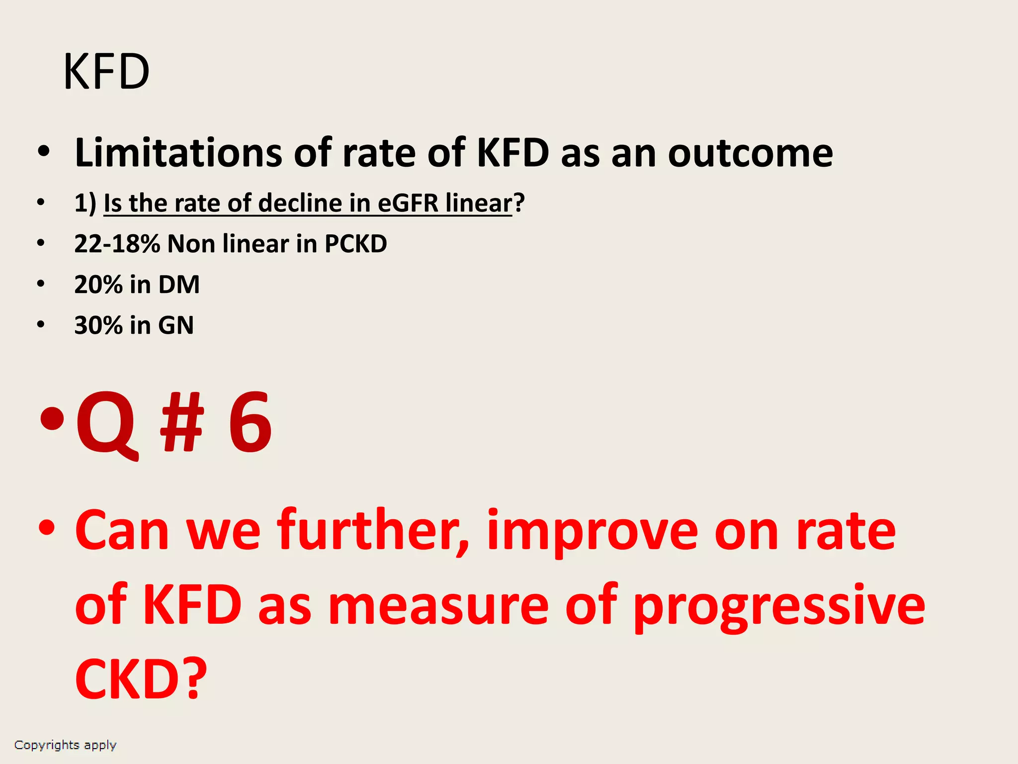 KFD
• Limitations of rate of KFD as an outcome
• 1) Is the rate of decline in eGFR linear?
• 22-18% Non linear in PCKD
• 20% in DM
• 30% in GN
•Q # 6
• Can we further, improve on rate
of KFD as measure of progressive
CKD?
 