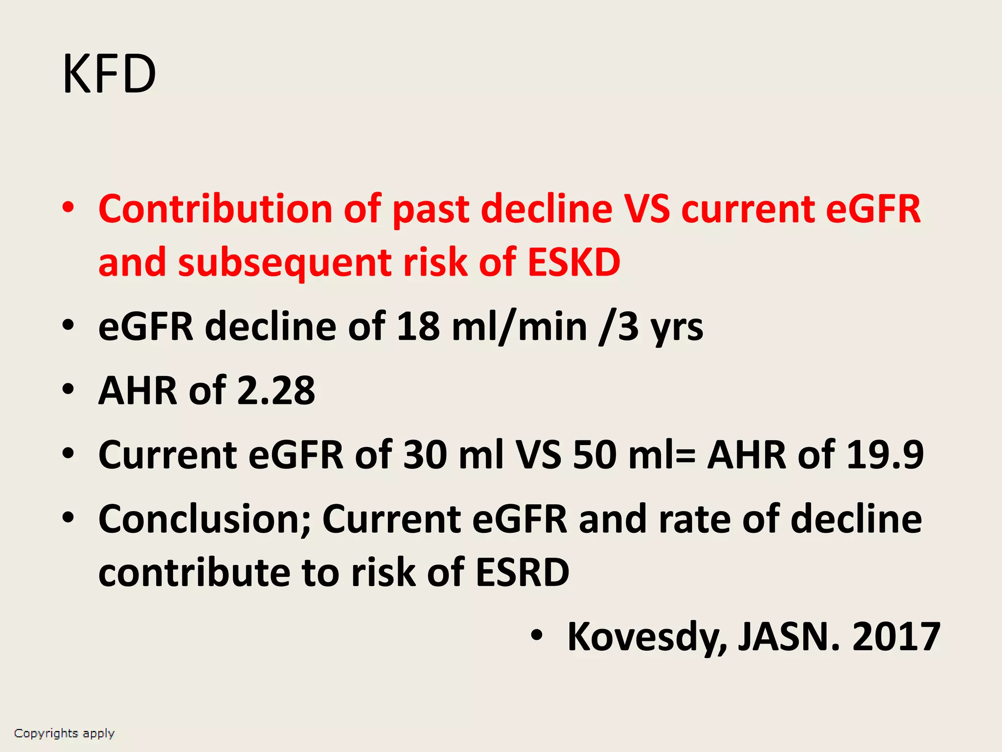 KFD
• Contribution of past decline VS current eGFR
and subsequent risk of ESKD
• eGFR decline of 18 ml/min /3 yrs
• AHR of 2.28
• Current eGFR of 30 ml VS 50 ml= AHR of 19.9
• Conclusion; Current eGFR and rate of decline
contribute to risk of ESRD
• Kovesdy, JASN. 2017
 
