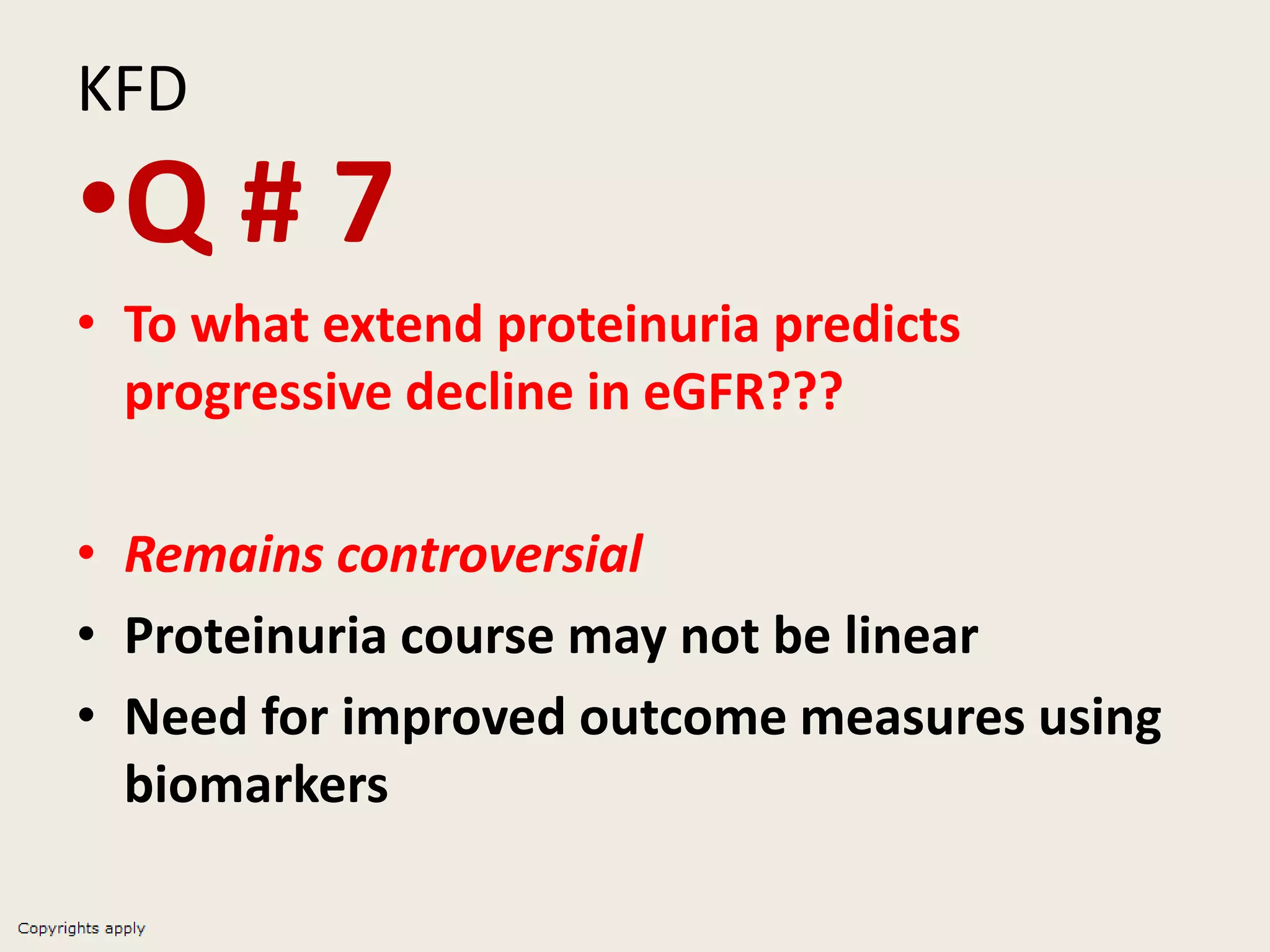 KFD
•Q # 7
• To what extend proteinuria predicts
progressive decline in eGFR???
• Remains controversial
• Proteinuria course may not be linear
• Need for improved outcome measures using
biomarkers
 