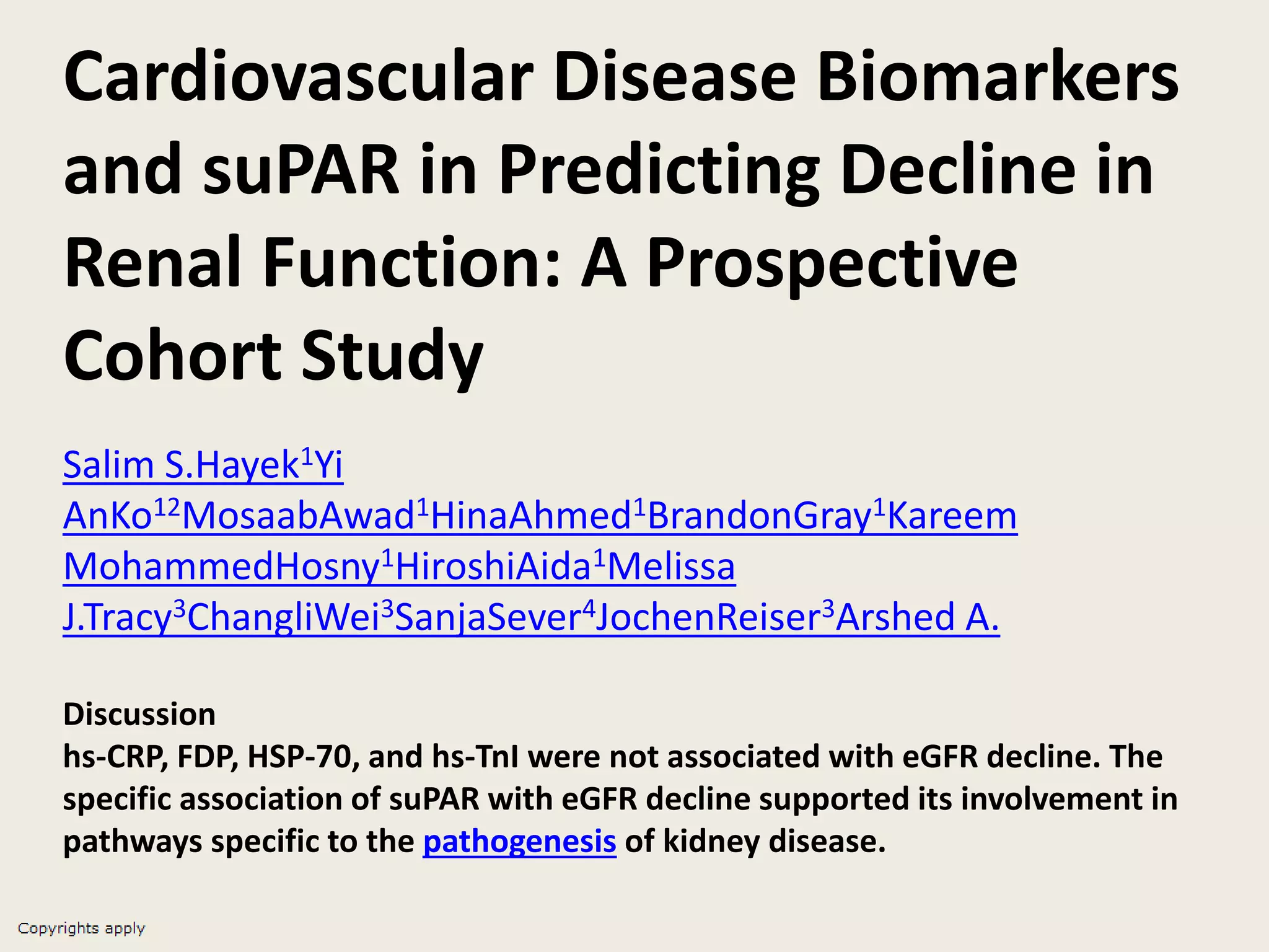 Cardiovascular Disease Biomarkers
and suPAR in Predicting Decline in
Renal Function: A Prospective
Cohort Study
Salim S.Hayek1Yi
AnKo12MosaabAwad1HinaAhmed1BrandonGray1Kareem
MohammedHosny1HiroshiAida1Melissa
J.Tracy3ChangliWei3SanjaSever4JochenReiser3Arshed A.
Discussion
hs-CRP, FDP, HSP-70, and hs-TnI were not associated with eGFR decline. The
specific association of suPAR with eGFR decline supported its involvement in
pathways specific to the pathogenesis of kidney disease.
 