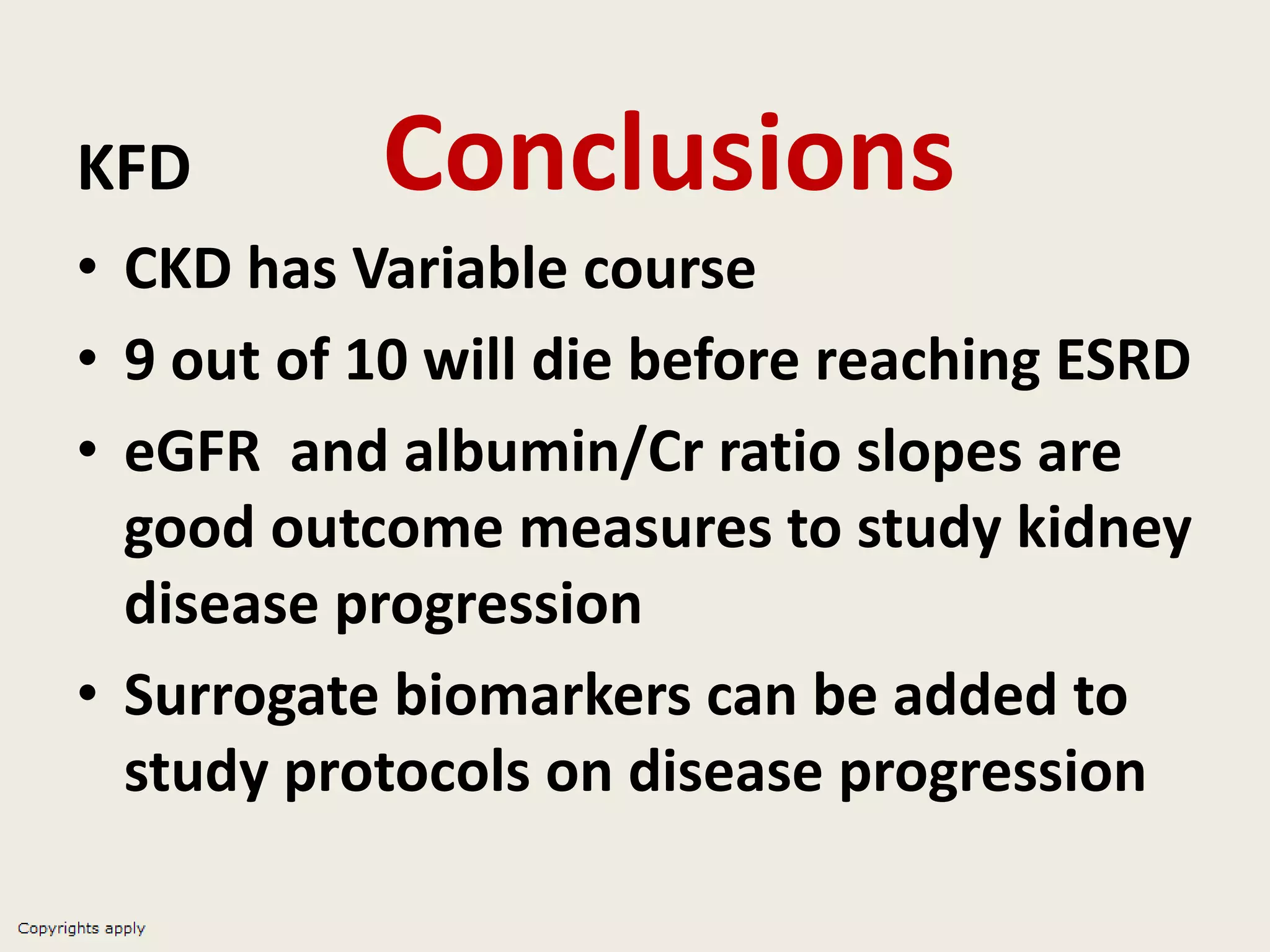KFD Conclusions
• CKD has Variable course
• 9 out of 10 will die before reaching ESRD
• eGFR and albumin/Cr ratio slopes are
good outcome measures to study kidney
disease progression
• Surrogate biomarkers can be added to
study protocols on disease progression
 