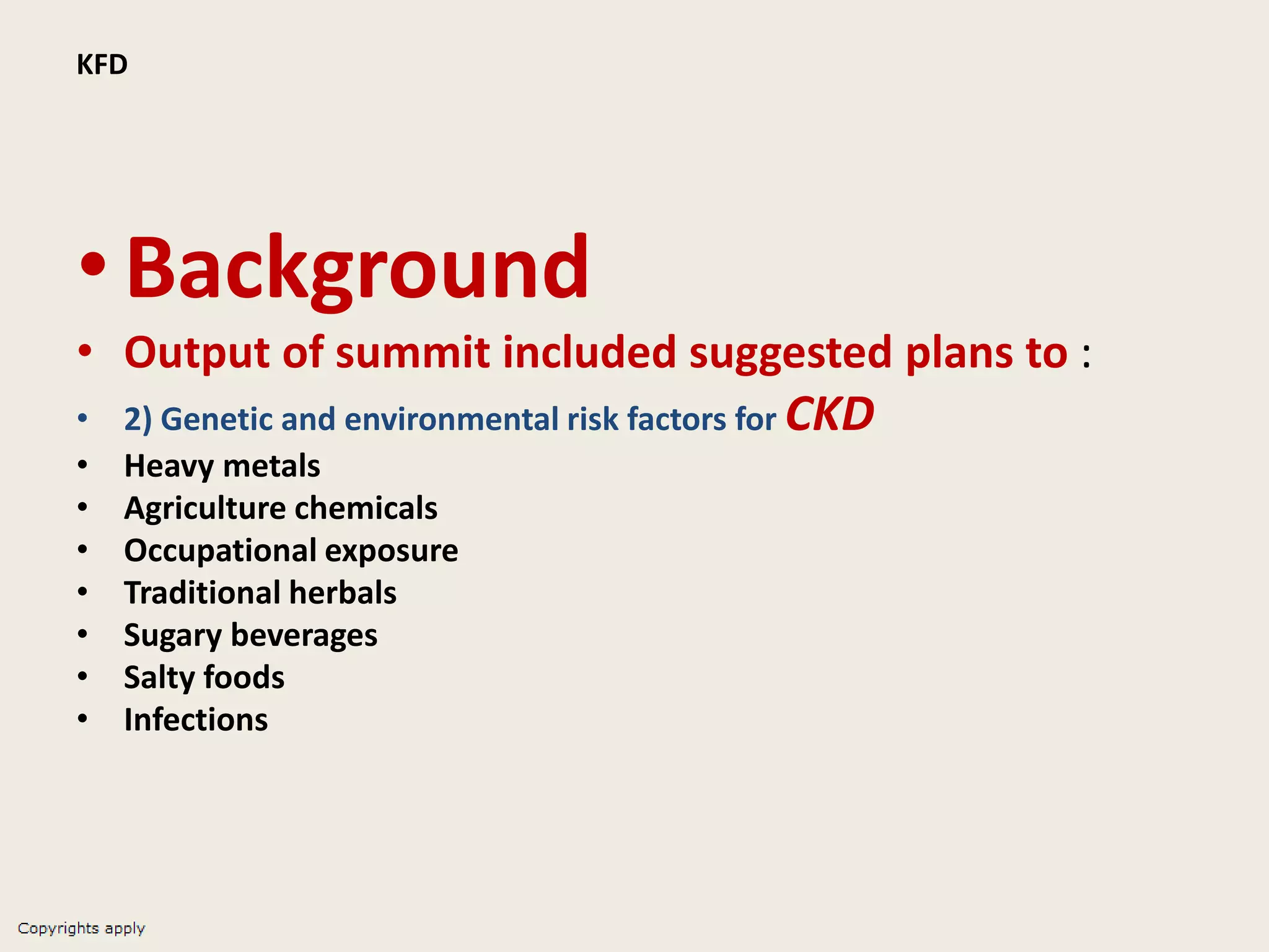 KFD
•Background
• Output of summit included suggested plans to :
• 2) Genetic and environmental risk factors for CKD
• Heavy metals
• Agriculture chemicals
• Occupational exposure
• Traditional herbals
• Sugary beverages
• Salty foods
• Infections
 