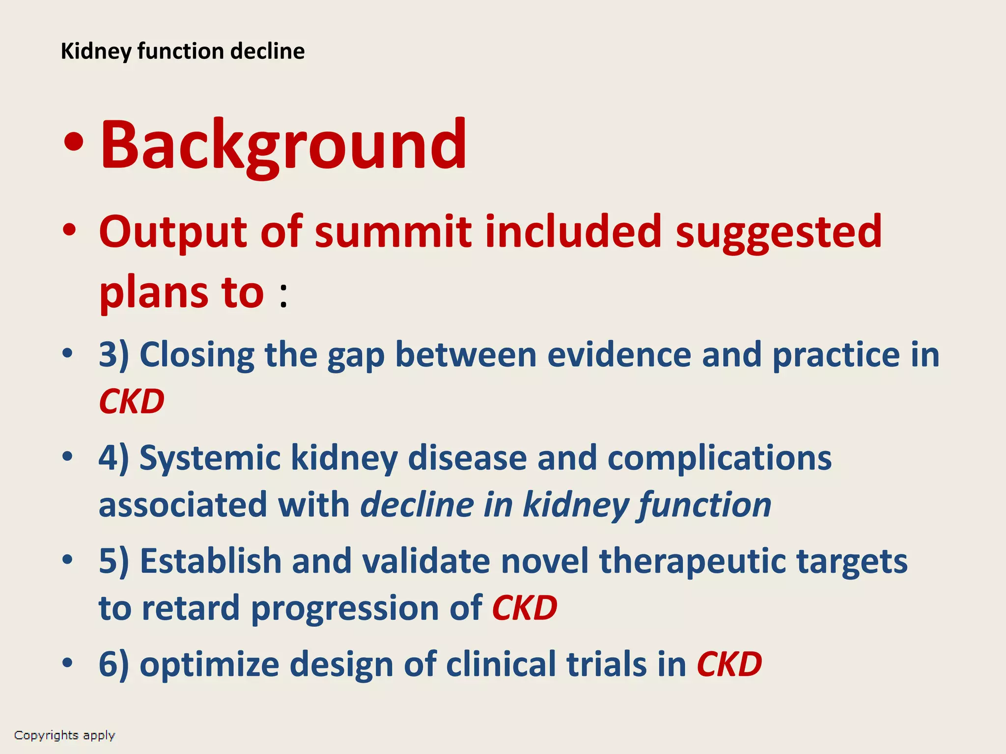 Kidney function decline
•Background
• Output of summit included suggested
plans to :
• 3) Closing the gap between evidence and practice in
CKD
• 4) Systemic kidney disease and complications
associated with decline in kidney function
• 5) Establish and validate novel therapeutic targets
to retard progression of CKD
• 6) optimize design of clinical trials in CKD
 