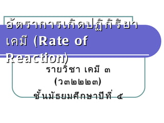 อัตราการเกิดปฏิกิริยาเคมี  ( Rate of Reaction ) รายวิชา เคมี ๓  ( ว๓๒๒๒๓ ) ชั้นมัธยมศึกษาปีที่ ๕ 