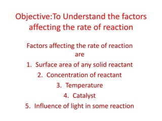 Objective:To Understand the factors
   affecting the rate of reaction

  Factors affecting the rate of reaction
                    are
  1. Surface area of any solid reactant
      2. Concentration of reactant
             3. Temperature
               4. Catalyst
  5. Influence of light in some reaction
 