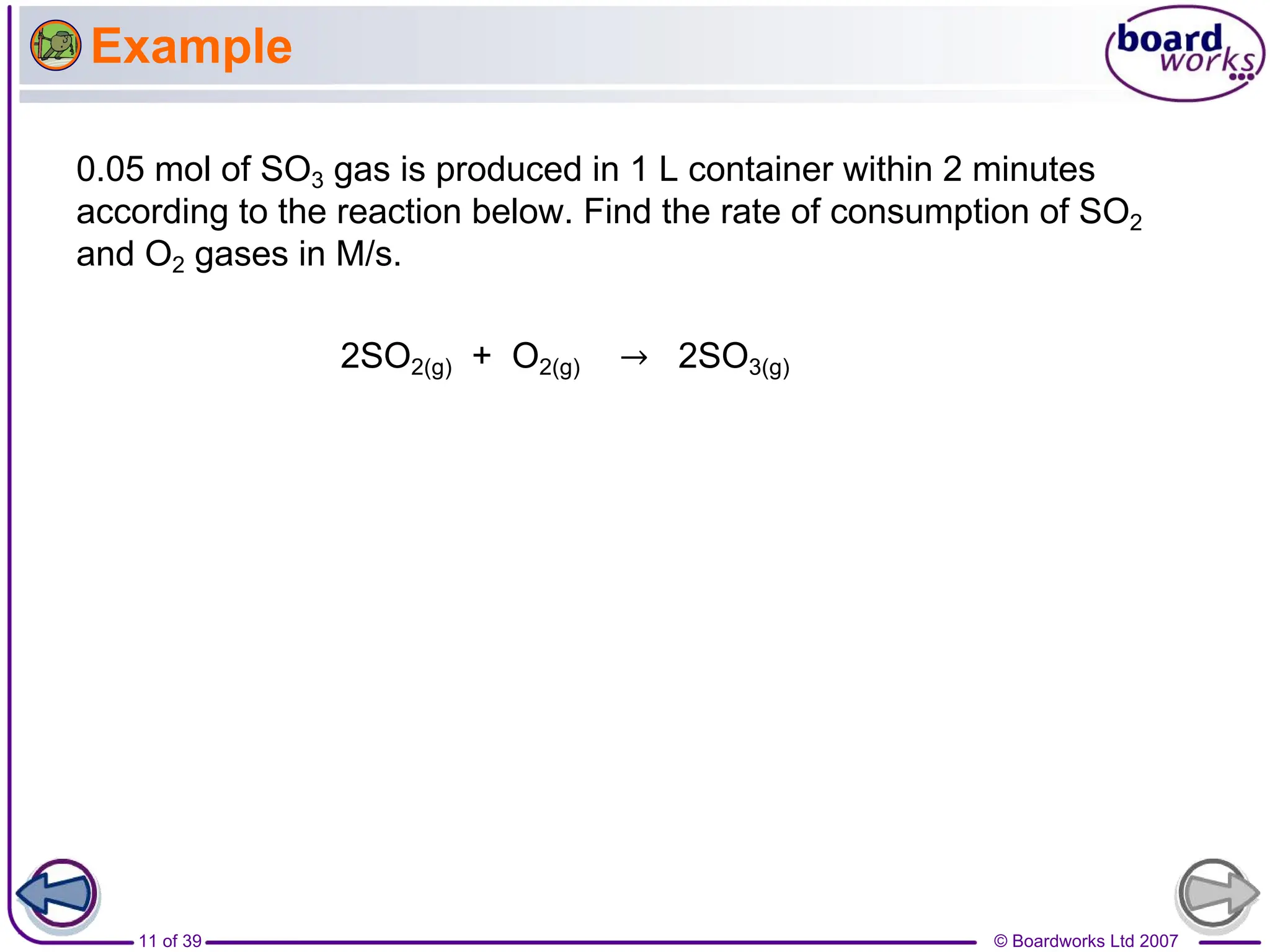 © Boardworks Ltd 2007
11 of 39
Example
0.05 mol of SO3 gas is produced in 1 L container within 2 minutes
according to the reaction below. Find the rate of consumption of SO2
and O2 gases in M/s.
2SO2(g) + O2(g) → 2SO3(g)
 