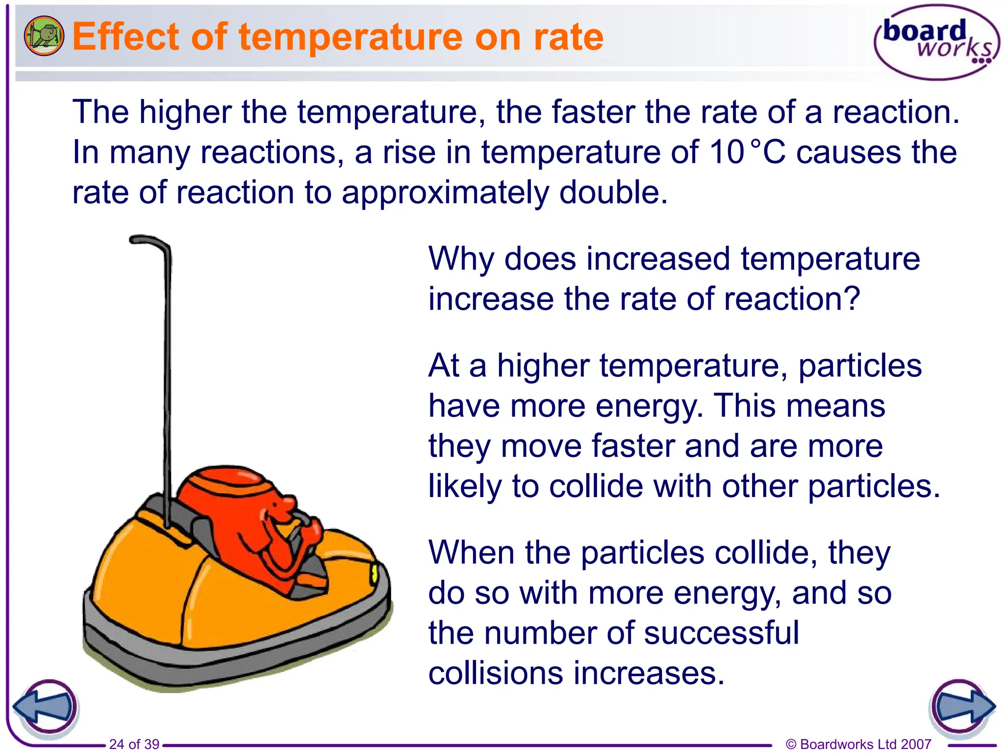 © Boardworks Ltd 2007
24 of 39
Effect of temperature on rate
The higher the temperature, the faster the rate of a reaction.
In many reactions, a rise in temperature of 10°C causes the
rate of reaction to approximately double.
Why does increased temperature
increase the rate of reaction?
At a higher temperature, particles
have more energy. This means
they move faster and are more
likely to collide with other particles.
When the particles collide, they
do so with more energy, and so
the number of successful
collisions increases.
 