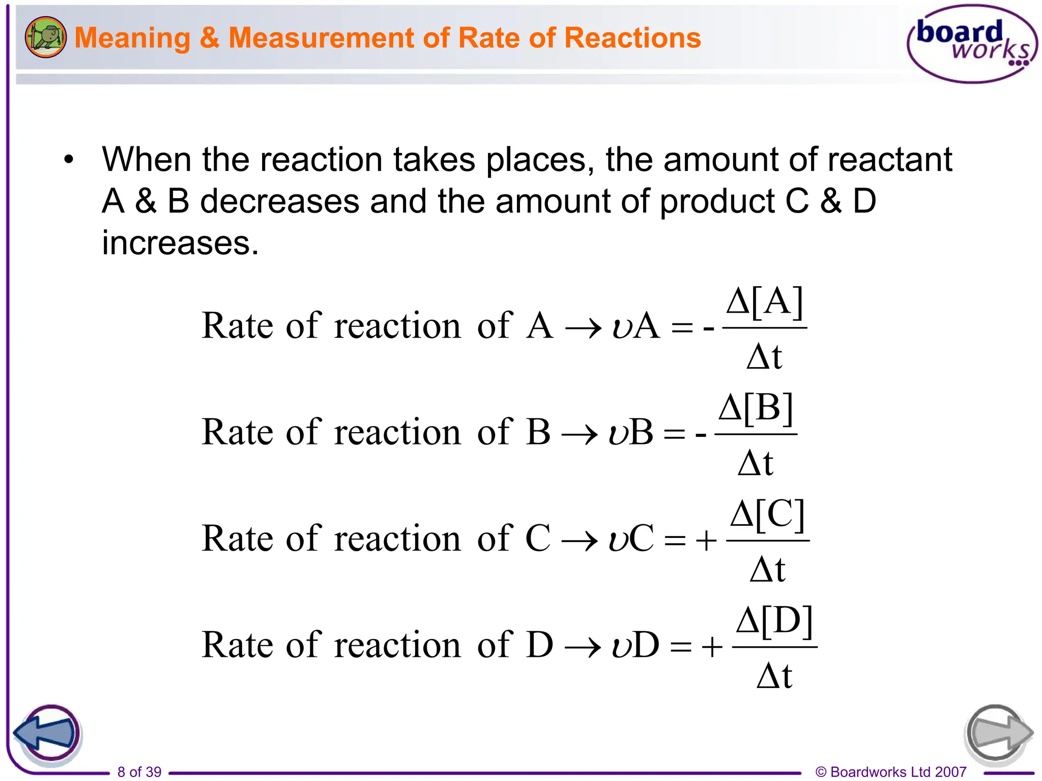 © Boardworks Ltd 2007
8 of 39
• When the reaction takes places, the amount of reactant
A & B decreases and the amount of product C & D
increases.
Meaning & Measurement of Rate of Reactions
t
[D]
D
D
of
reaction
of
Rate
t
[C]
C
C
of
reaction
of
Rate
t
[B]
-
B
B
of
reaction
of
Rate
t
[A]
-
A
A
of
reaction
of
Rate






















 