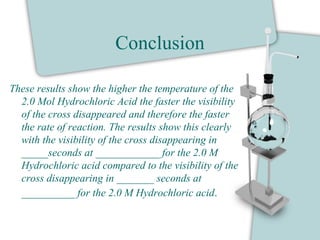 Conclusion
These results show the higher the temperature of the
2.0 Mol Hydrochloric Acid the faster the visibility
of the cross disappeared and therefore the faster
the rate of reaction. The results show this clearly
with the visibility of the cross disappearing in
_____seconds at ____________ for the 2.0 M
Hydrochloric acid compared to the visibility of the
cross disappearing in _______ seconds at
__________ for the 2.0 M Hydrochloric acid.
 