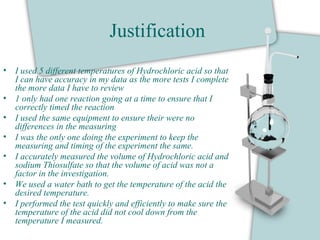 Justification
• I used 5 different temperatures of Hydrochloric acid so that
I can have accuracy in my data as the more tests I complete
the more data I have to review
• 1 only had one reaction going at a time to ensure that I
correctly timed the reaction
• I used the same equipment to ensure their were no
differences in the measuring
• I was the only one doing the experiment to keep the
measuring and timing of the experiment the same.
• I accurately measured the volume of Hydrochloric acid and
sodium Thiosulfate so that the volume of acid was not a
factor in the investigation.
• We used a water bath to get the temperature of the acid the
desired temperature.
• I performed the test quickly and efficiently to make sure the
temperature of the acid did not cool down from the
temperature I measured.
 