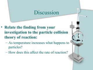 Discussion
• Relate the finding from your
investigation to the particle collision
theory of reaction:
– As temperature increases what happens to
particles?
– How does this affect the rate of reaction?
 
