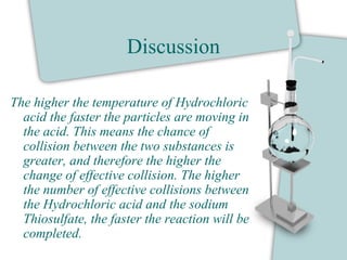 Discussion
The higher the temperature of Hydrochloric
acid the faster the particles are moving in
the acid. This means the chance of
collision between the two substances is
greater, and therefore the higher the
change of effective collision. The higher
the number of effective collisions between
the Hydrochloric acid and the sodium
Thiosulfate, the faster the reaction will be
completed.
 