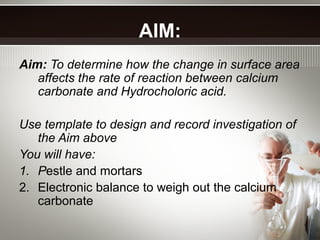 AIM:
Aim: To determine how the change in surface area
affects the rate of reaction between calcium
carbonate and Hydrocholoric acid.
Use template to design and record investigation of
the Aim above
You will have:
1. Pestle and mortars
2. Electronic balance to weigh out the calcium
carbonate
 